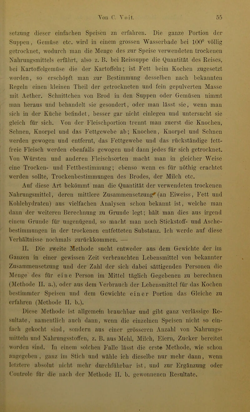 Setzung dieser einfachen Speisen zu erfahren. Die ganze Portion der Suppen, Gemüse etc. wird in einem grossen Wasserbade bei 100° völlig getrocknet, wodurch man die Menge des zur Speise verwendeten trockenen Nahrungsmittels erfährt, also z. B. bei Reissuppe die Quantität des Reises, bei Kartoffelgemüse die der Kartoffeln; ist Fett beim Kochen zugesetzt worden, so erschöpft man zur Bestimmung desselben nach bekannten Regeln einen kleinen Theil der getrockneten und fein gepulverten Masse mit Aether. Schnittchen von Brod in den Suppen oder Gemüsen nimmt man heraus und behandelt sie gesondert, oder man lässt sie, wenn man sich in der Küche befindet, besser gar nicht einlegen und untersucht sie gleich für sich. Yon der Fleischportion trennt man zuerst die Knochen, Sehnen, Knorpel und das Fettgewebe ab; Knochen, Knorpel und Sehnen werden gewogen und entfernt, das Fettgewebe und das rückständige fett- freie Fleisch werden ebenfalls gewogen und dann jedes für sich getrocknet. Yon Würsten und anderen Fleischsorten macht man in gleicher Weise eine Trocken- und Fettbestimmung; ebenso wenn es für nöthig erachtet werden sollte, Trockenbestimmungen des Brodes, der Milch etc. Auf diese Art bekömmt man die Quantität der verwendeten trockenen Nahrungsmittel, deren mittlere Zusammensetzung^(an Eiweiss, Fett und Kohlehydraten) aus vielfachen Analysen schon bekannt ist, welche man dann der weiteren Berechnung zu Grunde legt; hält man dies aus irgend einem Grunde für ungenügend, so macht man noch Stickstoff- und Asclie- bestimmungen in der trockenen entfetteten Substanz. Ich werde auf diese Yerhältnisse nochmals zurückkommen. — II. Die zweite Methode sucht entweder aus dem Gewichte der im Ganzen in einer gewissen Zeit verbrauchten Lebensmittel von bekannter Zusammensetzung und der Zahl der sich dabei sättigenden Personen die Menge des für eine Person im Mittel täglich Gegebenen zu berechnen (Methode II. a.), oder aus dem Verbrauch der Lebensmittel für das Kochen bestimmter Speisen und dem Gewichte einer Portion das Gleiche zu erfahren (Methode 11. b.). Diese Methode ist allgemein brauchbar und gibt ganz verlässige Re- sultate, namentlich auch dann, wenn die einzelnen Speisen nicht so ein- fach gekocht sind, sondern aus einer grösseren Anzahl von Nahrungs- mitteln und Nahrungsstoffen, z. B. aus Mehl, Milch, Eiern, Zucker bereitet worden sind. In einem solchen Falle lässt die erste Methode, wie schon angegeben, ganz im Stich und wähle ich dieselbe nur mehr dann, wenn letztere absolut nicht mehr durchführbar ist, und zur Ergänzung oder Controle für die nach der Methode 11. b. gewonnenen Resultate.