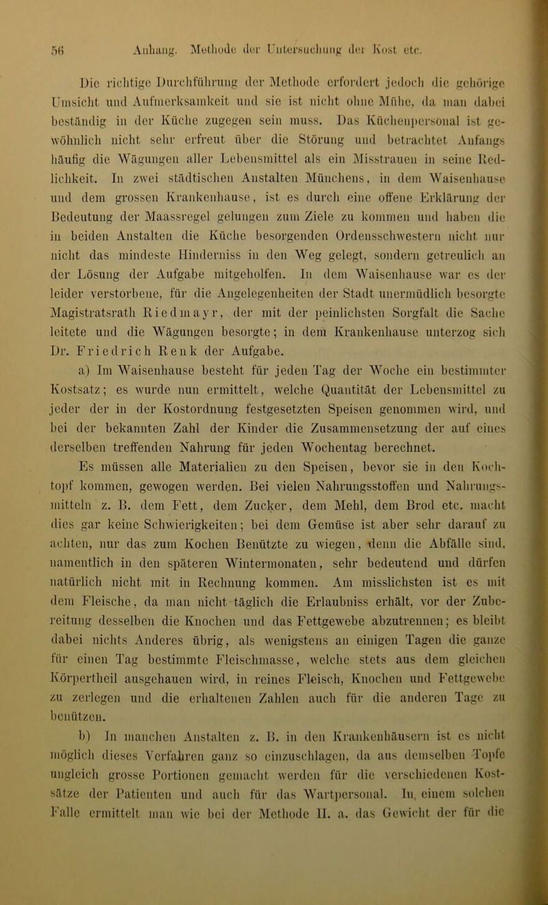 Die richtige Durchführung der Methode erfordert jedoch die gehörige Umsicht und Aufmerksamkeit und sic ist nicht ohne Mühe, da man dabei beständig in der Küche zugegen sein muss. Das Küchenpcrsonal ist ge- wöhnlich nicht sehr erfreut über die Störung und betrachtet Anfangs häufig die Wägungen aller Lebensmittel als ein Misstrauen in seine Red- lichkeit. In zwei städtischen Anstalten Münchens, in dem Waisenhause und dem grossen Krankenhause, ist es durch eine offene Erklärung der Bedeutung der Maassregel gelungen zum Ziele zu kommen und haben die in beiden Anstalten die Küche besorgenden Ordensschwestern nicht nur nicht das mindeste Hinderniss in den Weg gelegt, sondern getreulich an der Lösung der Aufgabe mitgeholfen. In dem Waisenhause war es der leider verstorbene, für die Angelegenheiten der Stadt unermüdlich besorgte Magistratsrath Riedmayr, der mit der peinlichsten Sorgfalt die Sache leitete und die Wägungen besorgte; in dem Krankenhause unterzog sich Dr. Friedrich Renk der Aufgabe. a) Im Waisenhause besteht für jeden Tag der Woche ein bestimmter Kostsatz; es wurde nun ermittelt, welche Quantität der Lebensmittel zu jeder der in der Kostordnung festgesetzten Speisen genommen wird, und bei der bekannten Zahl der Kinder die Zusammensetzung der auf eines derselben treffenden Nahrung für jeden Wochentag berechnet. Es müssen alle Materialien zu den Speisen, bevor sie in den Koch- topf kommen, gewogen werden. Bei vielen Nahrungsstoffen und Nahrungs- mitteln z. B. dem Fett, dem Zucker, dem Mehl, dem Brod etc. macht dies gar keine Schwierigkeiten; bei dem Gemüse ist aber sehr darauf zu achten, nur das zum Kochen Benützte zu wiegen, denn die Abfälle sind, namentlich in den späteren Wintermonaten, sehr bedeutend und dürfen natürlich nicht mit in Rechnung kommen. Am misslichsten ist es mit dem Fleische, da man nicht täglich die Erlaubniss erhält, vor der Zube- reitung desselben die Knochen und das Fettgewebe abzutrennen; es bleibt dabei nichts Anderes übrig, als wenigstens an einigen Tagen die ganze für einen Tag bestimmte Fleischmasse, welche stets aus dem gleichen Körperthcil ausgehaueu wird, in reines Fleisch, Knochen und Fettgewebe zu zerlegen und die erhaltenen Zahlen auch für die anderen Tage zu benützen. b) In manchen Anstalten z. B. in den Krankenhäusern ist es nicht möglich dieses Verfahren ganz so einzuschlagen, da aus demselben Topfe ungleich grosse Portionen gemacht werden für die verschiedenen Kost- sätze der Patienten und auch für das Wartpersonal. In. einem solchen Falle ermittelt man wie bei der Methode II. a. das Gewicht der für die