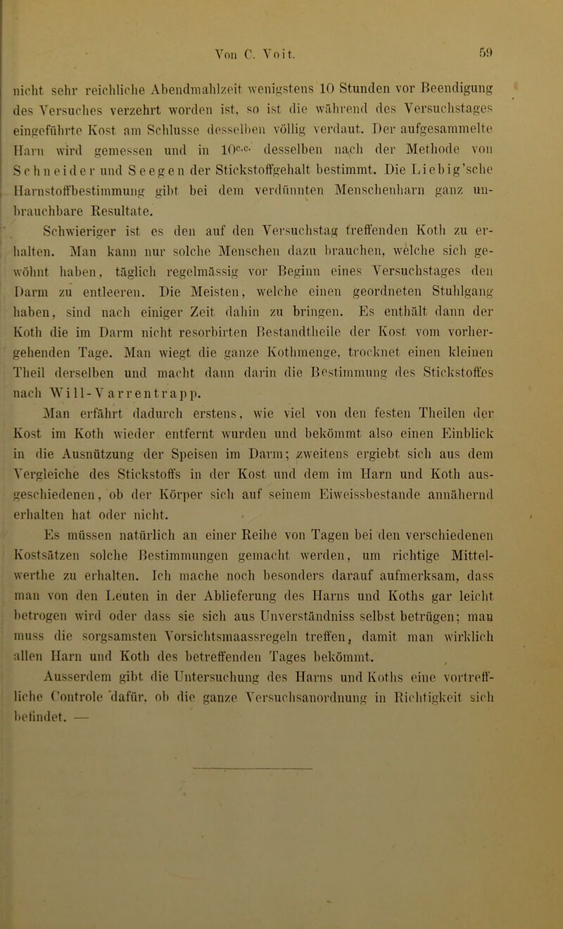 nicht sehr reichliche Abendmahlzeit wenigstens 10 Stunden vor Beendigung des Versuches verzehrt worden ist, so ist die während des Versuchstages eingeführte Kost am Schlüsse desselben völlig verdaut. Der aufgesammelte Harn wird gemessen und in 10c-c- desselben nach der Methode von Schneider und S e e g e n der Stickstoffgehalt bestimmt. Die L i e b ig’sc.he Harnstoffbestimmung gibt bei dem verdünnten Menschenharn ganz un- brauchbare Resultate. Schwieriger ist es den auf den Versuchstag treffenden Koth zu er- halten. Man kann nur solche Menschen dazu brauchen, welche sich ge- wöhnt haben, täglich regelmässig vor Beginn eines Versuchstages den Darm zu entleeren. Die Meisten, welche einen geordneten Stuhlgang haben, sind nach einiger Zeit dahin zu bringen. Es enthält dann der Koth die im Darm nicht resorbirten Bestandtheile der Kost vom vorher- gehenden Tage. Man wiegt die ganze Kothmenge, trocknet einen kleinen Theil derselben und macht dann darin die Bestimmung des Stickstoffes nach Will-Varrentrapp. Man erfährt dadurch erstens, wie viel von den festen Theilen der Kost im Koth wieder entfernt wurden und bekömmt also einen Einblick in die Ausnützung der Speisen im Darm; zweitens ergiebt sich aus dem Vergleiche des Stickstoffs in der Kost und dem im Harn und Koth aus- geschiedenen, ob der Körper sich auf seinem Eiweissbestande annähernd erhalten hat oder nicht. Es müssen natürlich an einer Reihe von Tagen bei den verschiedenen Kostsätzen solche Bestimmungen gemacht werden, um richtige Mittel- werthe zu erhalten. Ich mache noch besonders darauf aufmerksam, dass man von den Leuten in der Ablieferung des Harns und Koths gar leicht betrogen wird oder dass sie sich aus Unverständniss selbst betrügen; man muss die sorgsamsten Vorsichtsmaassregeln treffen, damit man wirklich allen Harn und Koth des betreffenden Tages bekömmt. Ausserdem gibt die Untersuchung des Harns und Koths eine vortreff- liche (’ontrole 'dafür, ob die ganze Versuchsanordnung in Richtigkeit sich befindet. —