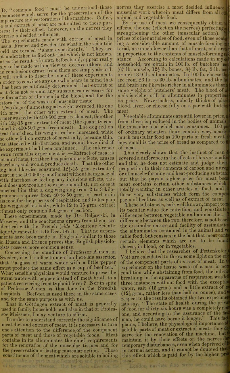 Bv “ common food” must be understood those distances which serve for the preservation of the mperature and restoration of the machine. Coflee, •a and extract of meat are not suited to these pur- ges ; by their effect, however, on the nerves they cercise a decided influence.. „ The experiments made with extract oi meat m ussia, France and Sweden are what in the scientific orld are termed “ sham experiments. 1 hey are ot undertaken to find out that which is not known, ut as the result is known beforehand, appear really nlv to be made with a view to deceive others, and ie conclusions drawn from them are simply absurd, t will suffice to describe one of these experiments l order to convince any one wlio bears in mind that , has been scientifically determined that extract of ieat docs not contain any substances necessary for ie formation of albumen in the blood, and for the ^storation of the waste of museulai tissue. Two dogs of almost equal weight were fed, the one ith meat, the other with extract of meat. The inner was fed with 400-500 grm .fresh meat, the other •ith 12|-15 grm. extract of meat (the quantity con- fined in 400-500 grm. fresh meat). The dog fed on ieat flourished, his weight rather increased, while tie other fed on extract of moat only, became thin, ms attacked with diarrhoea, and would have died if lie experiment had been continued. The inference .rawn from this experiment is :—Extract of mentis iot nutritious, it rather has poisonous effects, causes liarrhcea, and would produce death. That the other tog had likewise consumed 12|-15 grm. extract of neat in the 400-500 grm.of meatwithout being seized vith diarrhoea or feeling any injurious effects, this act does not trouble the experimentalist, nor docs it ■oncern him that a dog weighing from 2 to 3 kilo- grammes requires from 40 to 50 grm. of carbon in lis food for the process of respiration and to keep up ;he weight of his body, while 12 to 15 grm. extract if meat only contains 3-4 grm. of carbon.. These experiments, made by Dr. Beljawski, in Moscow, and the conclusions drawn from them, are identical with the French (vide ‘ Moniteur Seienti- Gque Quesneville’ 1-15 Dec. 1871). That no experi- ments have been made in England similar to those in liussia and France proves that English physiolo- gists possess more common sense. Concerning the standing of lJrofessor Almen, in Sweden, it will suffice to mention here his assertion that “a glass of warm water with a little pepper must produce the same effect as a cup of beef-tea.” What sensible physician would venture to prescribe warm water with pepper instead of meat broth to a patient recovering from typhoid fever ? Nor in spite of Professor Almen is this done in the Swedish hospitals. Beef-tea is used there in the same cases and for the same purpose as with us. That in Gottingen extract of meat is generally used in family households and also in that of Profes- sor Meissner, I may venture to affirm. In order to understand correctly the significance of meat diet and extract of meat, it is necessary to turn one’s attention to the difference,of the component parts of meat arid those of vegetable foods. Meat contains in its albuminates the chief requirements for the renovation of the muscular tissues and for the preservation of lasting muscular action. Those constituents of the meat which are soluble in boiling I nerves they exercise a most decided influence muscular work wherein meat differs from all o! animal and vegetable food By the use of meat we consequently obtain I effects, the one (effect on the nerves) perfecting* strengthening the other (muscular action) prices of other articles of food, even of those contj ing a considerable amount of muscle-forming terial, are much lower than that of meat, and aref in proportion to the contents of muscle-forming stance. According to calculations made in myo household, we obtain in 100 lb. of butchers’ m (67 lb. muscle, 12| lb. bones, 8| lb. fat, 3 lb. me pa| brane) 13 91b. albuminates. In 100 lb. cheeseth are from 26 lb. to 30 lb. albuminates, and the li and brain are likewise richer in albuminates than' same weight of butchers’ meat. The blood of i mals is richer still in albuminates in proportion its price. Nevertheless, nobody thinks of pla4 blood, liver, or cheese fully on a par with butclu meat. Vegetable albuminates are still lower in price, from these is produced in the bodies of animals the muscular food which man consumes. 100 of ordinary wheaten flour contain very nearly much muscular food as 100 parts of fresh meat,’ how small is the price of bread as compared to j of meat. This clearly shows that the instinct of man covered a difference in the effects of his various foj and that he does not estimate and judge the proportion to their contents of carbon and nitr or of muscle-forming and heat-producing subst; but that he pays a higher price for meat be meat contains certain other substances which totally wanting in other articles of food, and these very substances which form the comp parts of beef-tea as well as of extract of meat. These substances, as is well known, impart to its peculiar value for nutrition, and constitute difference between vegetable and animal diet, difference between the two, therefore, is not base the dissimilar nature and facility of assimilatio the albuminates contained in the animal and v< table food, but consists in the fact that meat conti certain elements which are not to be founi cheese, in blood, or in vegetables. I believe that the researches of Pettenkofer Voit are calculated to throw some light on the e of the component parts of extract of meat. In experiment on the tissue waste of a man in noi condition while abstaining from food, the indivi breathing in the apparatus of respiration was le three instances without food with the exceptio water, salt (15 grm.) and a little extract of : (12.\ grm., rather less than half an ounce), and respect to the results obtained the two experime ists say, *'< The state of health during the privj of food for thirty-six hours was a completely no one, and according to the assurance of the fa man, he could have borne it longer.” This fa plains, I believe, the physiological importance o soluble parts of meat or extract of meat; they 4 serve for the renovation of the machine, but maintain it by their effects on the nerves di temporary disturbances, even when deprived of in normal action, and it cannot be doubted th this effect which is paid for by the higher pi