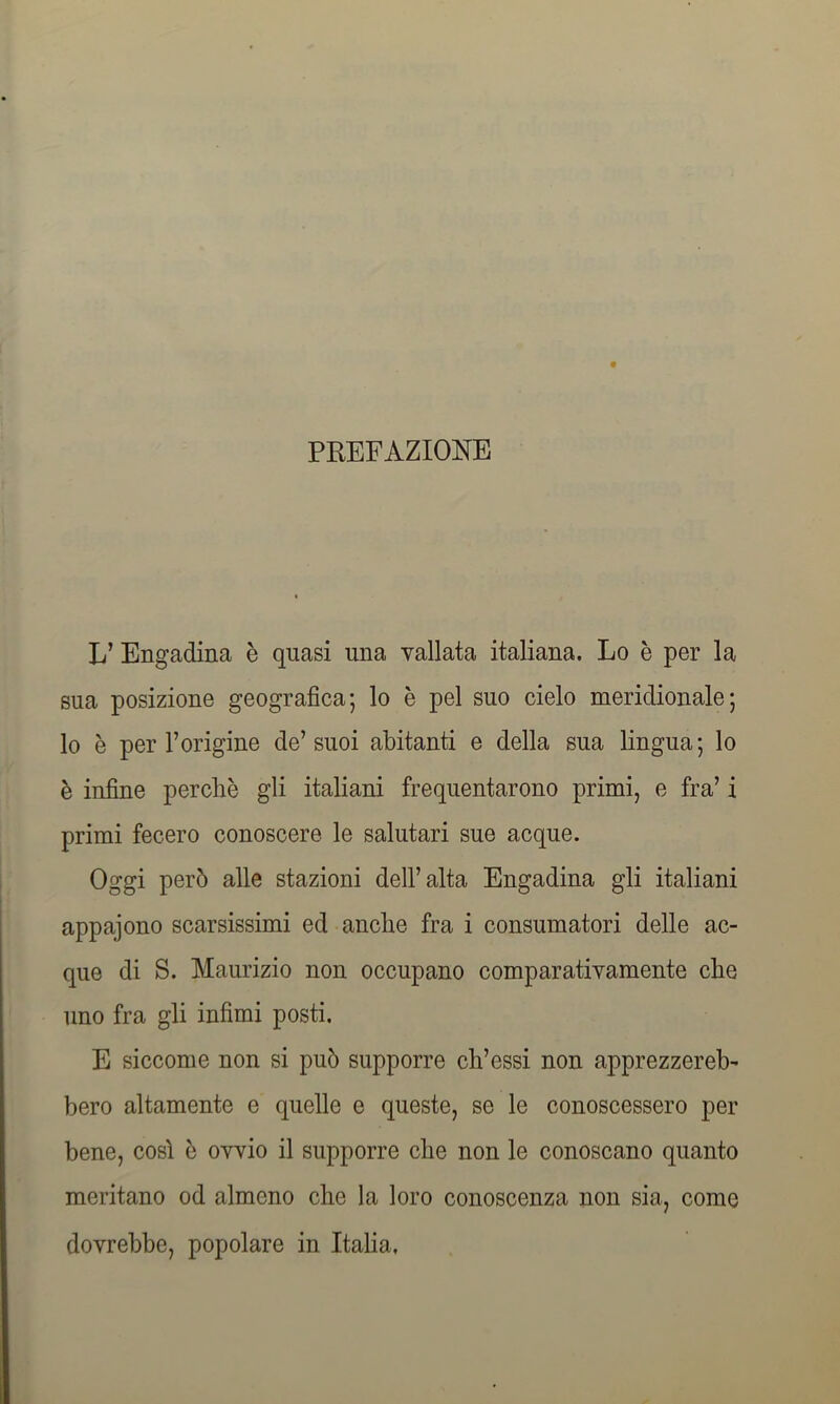 PREFAZIONE L’ Engadina è quasi una vallata italiana. Lo è per la sua posizione geografica*, lo è pel suo cielo meridionale; lo è per l’origine de’suoi abitanti e della sua lingua; lo è infine perchè gli italiani frequentarono primi, e fra’ i primi fecero conoscere le salutari sue acque. Oggi però alle stazioni dell’alta Engadina gli italiani appajono scarsissimi ed anche fra i consumatori delle ac- que di S. Maurizio non occupano comparativamente che uno fra gli infimi posti. E siccome non si può supporre ch’essi non apprezzereb- bero altamente e quelle e queste, se le conoscessero per bene, così è ovvio il supporre che non le conoscano quanto meritano od almeno che la loro conoscenza non sia, come dovrebbe, popolare in Italia,