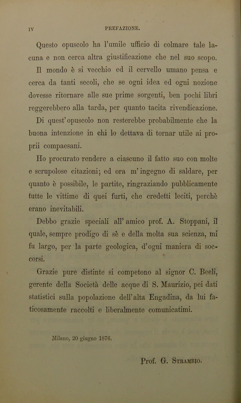 Questo opuscolo ha l’umile ufficio di colmare tale la- cuna e non cerca altra giustificazione che nel suo scopo. Il mondo è si vecchio ed il cervello umano pensa e cerca da tanti secoli, che se ogni idea ed ogni nozione dovesse ritornare alle sue prime sorgenti, ben pochi libri reggerebbero alla tarda, per quanto tacita rivendicazione. Di quest’opuscolo non resterebbe probabilmente che la buona intenzione in chi lo dettava di tornar utile ai pro- pini compaesani. Ho procurato rendere a ciascuno il fatto suo con molte e scrupolose citazioni; ed ora m’ingegno di saldare, per quanto è possibile, le partite, ringraziando pubblicamente tutte le vittime di quei furti, che credetti leciti, perchè erano inevitabili. Debbo grazie speciali all’ amico prof. A. Stoppani, il quale, sempre prodigo di se e della molta sua scienza, mi fu largo, per la parte geologica, d’ogni maniera di soc- corsi. Grazie pure distinte si competono al signor C. Beeb, gerente della Società delle acque di S. Maurizio, pei dati statistici sulla popolazione dell’alta Engadina, da lui fa- ticosamente raccolti e liberalmente comunicatimi. Milano, 20 giugno 187G, Prof. G. Strambo,