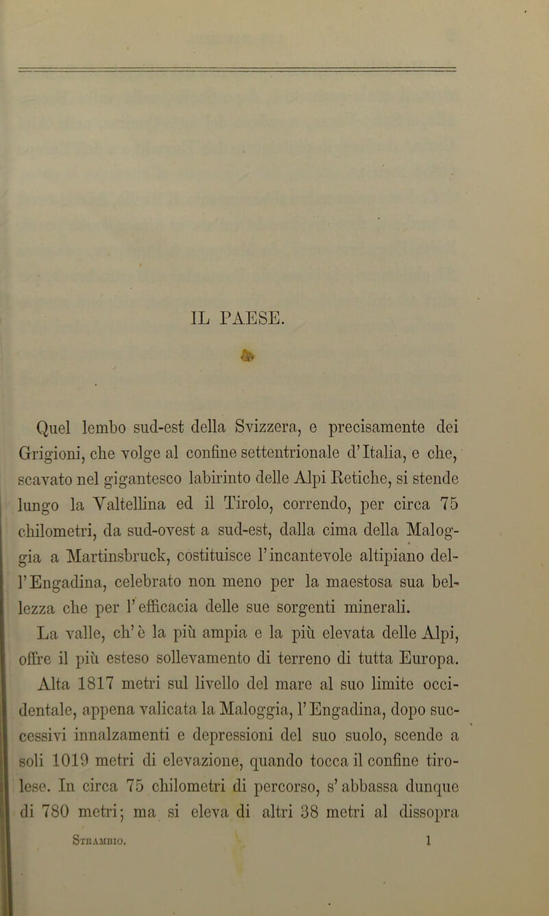 IL PAESE. & Quel lembo sud-est della Svizzera, e precisamente dei (Prigioni, che volge al confine settentrionale d’Italia, e che, scavato nel gigantesco labirinto delle Alpi Reti che, si stende lungo la Yaltellina ed il Tirolo, correndo, per circa 75 chilometri, da sud-ovest a sud-est, dalla cima della Malog- * già a Martinsbruck, costituisce l’incantevole altipiano dei- fi Engadina, celebrato non meno per la maestosa sua bel- lezza che per l’efficacia delle sue sorgenti minerali. La valle, eh’ è la più ampia e la più elevata delle Alpi, offre il più esteso sollevamento di terreno di tutta Europa. Alta 1817 metri sul livello del mare al suo limite occi- dentale, appena valicata la Maloggia, l’Engadina, dopo suc- cessivi innalzamenti e depressioni del suo suolo, scende a soli 1010 metri di elevazione, quando tocca il confine tiro- lese. In circa 75 chilometri di percorso, s’abbassa dunque di 780 metri; ma si eleva di altri 38 metri al dissopra