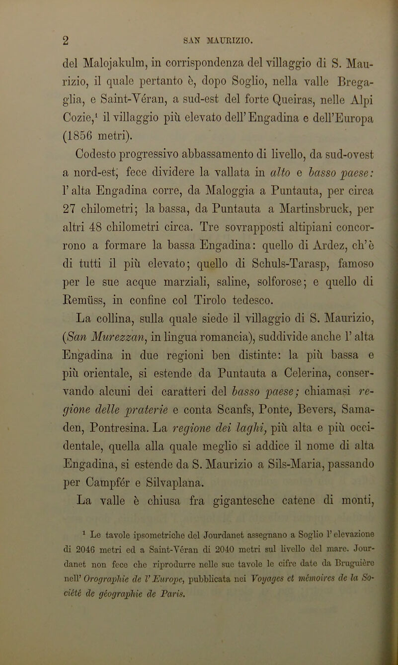 del Malojakulm, in corrispondenza del villaggio di S. Mau- rizio, il quale pertanto è, dopo Soglio, nella valle Brega- glia, e Saint-'Véran, a sud-est del forte Queiras, nelle Alpi Cozie,1 il villaggio più elevato deH’Engadina e dell’Europa (1856 metri). Codesto progressivo abbassamento di livello, da sud-ovest a nord-est, fece dividere la vallata in alto e basso 'paese: l’alta Engadina corre, da Maloggia a Puntauta, per circa 27 chilometri; la bassa, da Puntauta a Martinsbruck, per altri 48 chilometri circa. Tre sovrapposti altipiani concor- rono a formare la bassa Engadina: quello di Ardez, eh’è di tutti il più elevato; quello di Schuls-Tarasp, famoso per le sue acque marziali, saline, solforose; e quello di Remuss, in confine col Tirolo tedesco. La collina, sulla quale siede il villaggio di S. Maurizio, (San Murezzan, in lingua romancia), suddivide anche 1’ alta Engadina in due regioni ben distinte: la più bassa e più orientale, si estende da Puntauta a Celerina, conser- vando alcuni dei caratteri del basso paese; chiamasi re- gione delle praterie e conta Scanfs, Ponte, Bevers, Sama- den, Pontresina. La regione dei laghi, più alta e più occi- dentale, quella alla quale meglio si addice il nome di alta Engadina, si estende da S. Maurizio a Sils-Maria, passando per Campfér e Silvaplana. La valle è chiusa fra gigantesche catene di monti, 1 Le tavole ipsometriche del Jourdanet assegnano a Soglio l’elevazione di 2046 metri ed a Saint-Véran di 2040 metri sul livello del mare. Jour- danet non fece che riprodurre nelle sue tavole le cifre date da Bruguière nell’ Orograpihie de V Europe, pubblicata nei Voyagcs et mémoircs de la So- ciété de géographie de Paris.