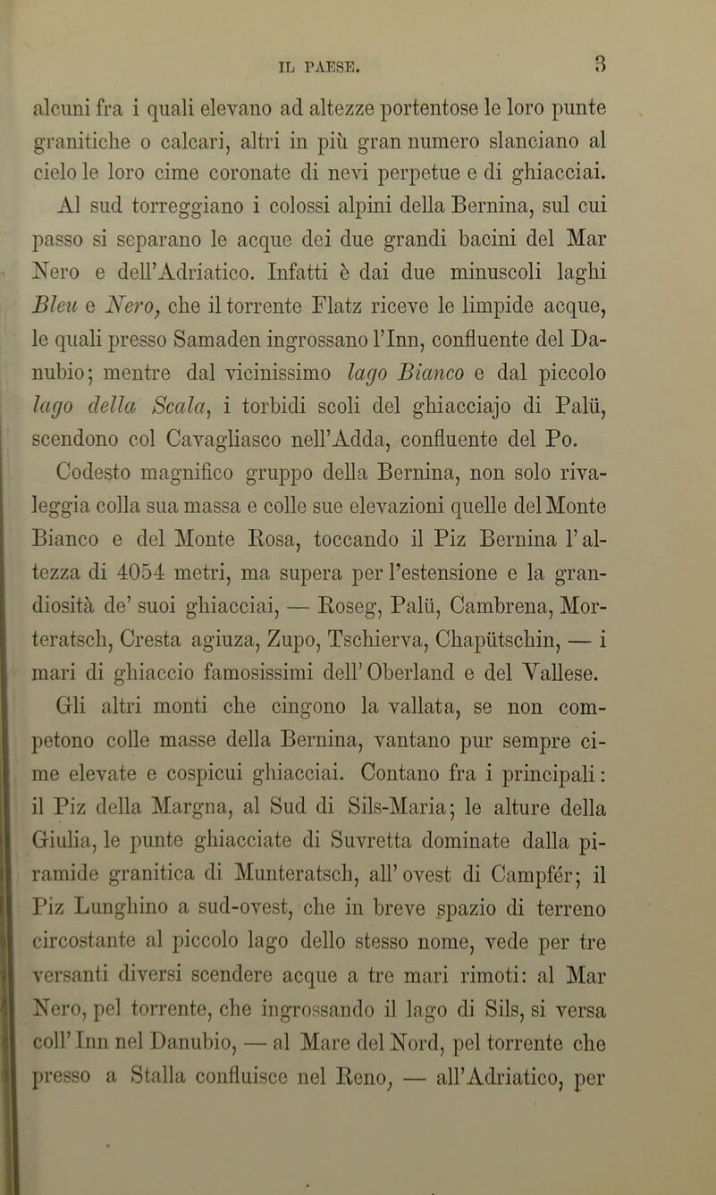 alcuni fra i quali elevano acl altezze portentose le loro punte granitiche o calcari, altri in più gran numero slanciano al cielo le loro cime coronate di nevi perpetue e di ghiacciai. Al sud torreggiano i colossi alpini della Bernina, sul cui passo si separano le acque dei due grandi bacini del Mar Nero e dell’Adriatico. Infatti è dai due minuscoli laghi Bleu e Nero, che il torrente Flatz riceve le limpide acque, le quali presso Samaden ingrossano Finn, confluente del Da- nubio; mentre dal vicinissimo lago Bianco e dal piccolo lago della Scala, i torbidi scoli del ghiacciajo di Palii, scendono col Cavagliasco nell’Adda, confluente del Po. Codesto magnifico gruppo della Bernina, non solo riva- leggia colla sua massa e colle sue elevazioni quelle del Monte Bianco e del Monte Posa, toccando il Piz Bernina F al- tezza di 4054 metri, ma supera per l’estensione e la gran- diosità de’ suoi ghiacciai, — Roseg, Palù, Cambrena, Mor- teratsch, Cresta agiuza, Zupo, Tschierva, Chapùtschin, — i mari di ghiaccio famosissimi dell’Oberland e del Yallese. Gli altri monti che cingono la vallata, se non com- petono colle masse della Bernina, vantano pur sempre ci- me elevate e cospicui ghiacciai. Contano fra i principali : il Piz della Margna, al Sud di Sils-Maria; le alture della Giulia, le punte ghiacciate di Suvretta dominate dalla pi- ramide granitica di Munteratsch, all’ovest di Campfér; il Piz Lunghino a sud-ovest, che in breve spazio di terreno circostante al piccolo lago dello stesso nome, vede per tre versanti diversi scendere acque a tre mari rimoti: al Mar Nero, pel torrente, che ingrossando il lago di Sils, si versa coll’ Inn nel Danubio, — al Mare del Nord, pel torrente che presso a Stalla confluisce nel Reno, — all’Adriatico, per