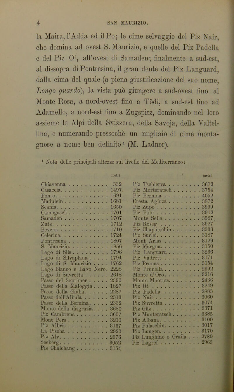 la Maira, l’Adda ed il Po; le cime selvaggie del Piz Nair, clie domina ad ovest S. Maurizio, e quelle del Piz Padella e del Piz Ot, all’ovest di Samaden; finalmente a sud-est, al dissopra di Pontresina, il gran dente del Piz Languard, dalla cima del quale (a piena giustificazione del suo nome, Longo guardo), la vista può giungere a sud-ovest fino al Monte Rosa, a nord-ovest fino a Todi, a sud-est fino ad Adamello, a nord-est fino a Zugspitz, dominando nel loro assieme le Alpi della Svizzera, della Savoja, della Yaltel- lina, e numerando pressoché un migliaio di cime monta- gnose a nome ben definito 1 (M. Ladner), 1 Nota delle principali altezze sul livello del Mediterraneo : metri ‘ metri Chiavenna 332 Piz Tschierva . . 3672 Casaecia 1497. Piz Morteratsch . . 3754 Ponte 1691 Piz Bernina . . 4052 Madulein 1681 Cresta Agiuza . . 3872 Scanfs 1650 Piz Zupo . . 3999 Camogasck 1701 Piz Palii . . 3912 Samaden 1707 Monte Sella . . 35S7 Zutz 1712 Piz Roseg . . 3927 Bevers 1710 Piz Ckapiitscliin . . 3333 Celerina 1724 Piz Surlei . . 31S7 Pontresina 1807 Mont Arias . . 3129 S. Maurizio 1856 Piz Margna . . 3150 Lago di Sils 1796 Piz Languard . . 3266 Lago di Silvaplana 1794 Piz Vadrett . . 3171 Lago di S. Maurizio . . . . 1762 Piz Prunas . . 3154 Lago Bianco e Lago Nero. 2228 Piz Prunella . . 2992 Lago di Suvretta 2618 Monte d’ Oro . . 3216 Passo del Septimer . . . * . 2390 Monte Muottas . . 2436 Passo della Maloggia. . . . 1827 Piz Ot . . 3249 Passo della Giulia 2287 Piz Padella . . 2883 Passo dell’Alluda 2313 Piz Nair . . 3060 Passo della Bernina 2332 Piz Suvretta . . 3074 Monte della disgrazia. . . . 3680 Piz Giiz . . 3371 Piz Cambrcna 3607 Piz Munteratsch . . 3385 Mont Pers 3210 Piz Albana , . 3100 Piz Albris 3167 Piz Pulascliin . . 3017 La Piscila 2920 Piz Lungen , . 3170 Piz Alv 2976 Piz Lunghino o Grada . . , . 2780 Seeberg Piz Ckalcliang 3052 3154 Piz Lagref . . 2963