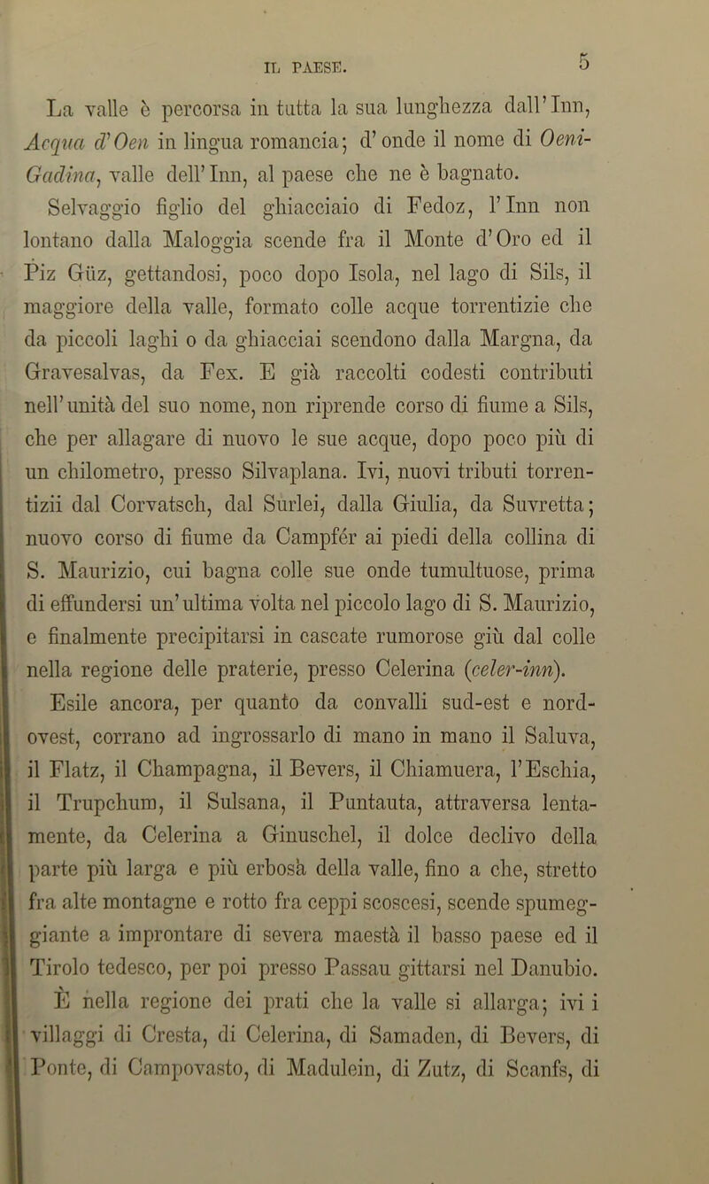 La valle b percorsa in tutta la sua lunghezza dall’Inn, Acqua d’Oen in lingua romancia; d’onde il nome di Oem- Gadina, valle dell’ Inn, al paese che ne è bagnato. Selvaggio figlio del ghiacciaio di Fedoz, l’Inn non lontano dalla Maloggia scende fra il Monte d’Oro ed il Piz Giiz, gettandosi, poco dopo Isola, nel lago di Sils, il maggiore della valle, formato colle acque torrentizie che da piccoli laghi o da ghiacciai scendono dalla Margna, da Gravesalvas, da Fex. E già raccolti codesti contributi nell’unità del suo nome, non riprende corso di fiume a Sils, che per allagare di nuovo le sue acque, dopo poco più di un chilometro, presso Silvaplana. Ivi, nuovi tributi torren- tizi! dal Corvatsch, dal Surlei, dalla Giulia, da Suvretta; nuovo corso di fiume da Campfér ai piedi della collina di S. Maurizio, cui bagna colle sue onde tumultuose, prima di effundersi un’ultima volta nel piccolo lago di S. Maurizio, e finalmente precipitarsi in cascate rumorose giù dal colle nella regione delle praterie, presso Celerina (celer-inn). Esile ancora, per quanto da convalli sud-est e nord- ovest, corrano ad ingrossarlo di mano in mano il Saluva, il Flatz, il Champagna, il Bevers, il Chiamuera, l’Eschia, il Trupchum, il Sulsana, il Puntauta, attraversa lenta- mente, da Celerina a Ginuschel, il dolce declivo della parte più larga e più erbosa della valle, fino a che, stretto fra alte montagne e rotto fra ceppi scoscesi, scende spumeg- giante a improntare di severa maestà il basso paese ed il Tirolo tedesco, per poi presso Passau gittarsi nel Danubio. È nella regione dei prati che la valle si allarga; ivi i villaggi di Cresta, di Celerina, di Samaden, di Bevers, di Ponte, di Campovasto, di Madulein, di Zutz, di Scanfs, di