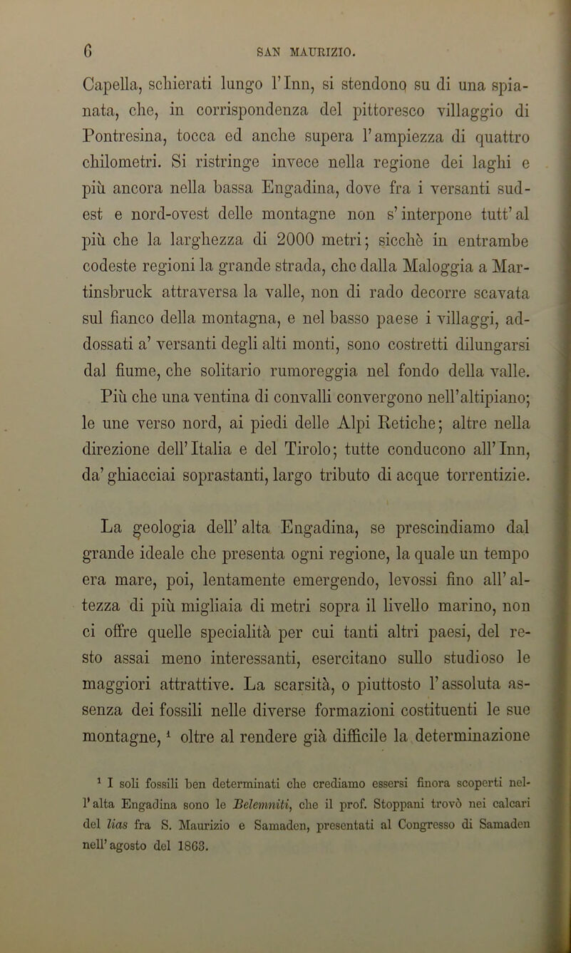 Capella, schierati lungo l’Inn, si stendono su di una spia- nata, che, in corrispondenza del pittoresco villaggio di Pontresina, tocca ed anche supera l’ampiezza di quattro chilometri. Si ristringe invece nella regione dei laghi e più ancora nella bassa Engadina, dove fra i versanti sud- est e nord-ovest delle montagne non s’interpone tutt’al più che la larghezza di 2000 metri; sicché in entrambe codeste regioni la grande strada, clic dalla Maloggia a Mar- tinsbruck attraversa la valle, non di rado decorre scavata sul fianco della montagna, e nel basso paese i villaggi, ad- dossati a’ versanti degli alti monti, sono costretti dilungarsi dal fiume, che solitario rumoreggia nel fondo della valle. Più che una ventina di convalli convergono nell’altipiano; le une verso nord, ai piedi delle Alpi Petiche; altre nella direzione dell’Italia e del Tirolo; tutte conducono all’Inn, da’ ghiacciai soprastanti, largo tributo di acque torrentizie. La geologia dell’ alta Engadina, se prescindiamo dal grande ideale che presenta ogni regione, la quale un tempo era mare, poi, lentamente emergendo, levossi fino all’ al- tezza di più migliaia di metri sopra il livello marino, non ci offre quelle specialità per cui tanti altri paesi, del re- sto assai meno interessanti, esercitano sullo studioso le maggiori attrattive. La scarsità, o piuttosto F assoluta as- senza dei fossili nelle diverse formazioni costituenti le sue montagne,1 oltre al rendere già difficile la determinazione 1 I soli fossili ben determinati cbe crediamo essersi finora scoperti nel- 1* alta Engadina sono le Belemniti, cbe il prof. Stoppani trovò nei calcari del lias fra S. Maurizio e Samaden, presentati al Congresso di Samaden nell’agosto del 18G3.