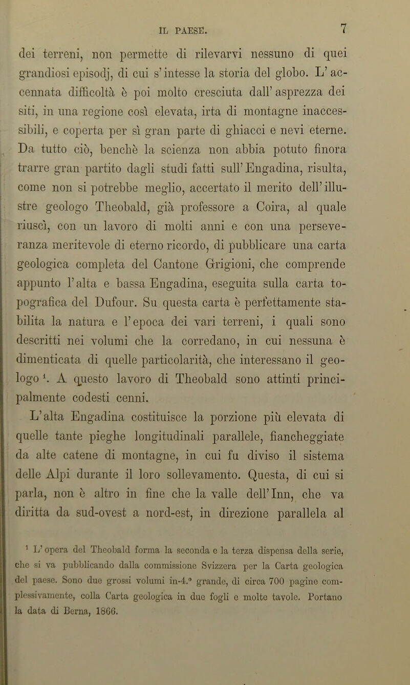 dei terreni, non permette di rilevarvi nessuno di quei grandiosi episodj, di cui s’intesse la storia del globo. L’ ac- cennata difficoltà è poi molto cresciuta dall’ asprezza dei siti, in una regione così elevata, irta di montagne inacces- sibili, e coperta per sì gran parte di ghiacci e nevi eterne. Da tutto ciò, benché la scienza non abbia potuto finora trarre gran partito dagli studi fatti sull’ Engadina, risulta, come non si potrebbe meglio, accertato il merito dell’ illu- stre geologo Theobald, già professore a Coira, al quale riuscì, con un lavoro di molti anni e con una perseve- ranza meritevole di eterno ricordo, di pubblicare una carta geologica completa del Cantone Grigioni, che comprende appunto l’alta e bassa Engadina, eseguita sulla carta to- pografica del Dufour. Su questa carta è perfettamente sta- bilita la natura e l’epoca dei vari terreni, i quali sono descritti nei volumi che la corredano, in cui nessuna è dimenticata di quelle particolarità, che interessano il geo- logo h A questo lavoro di Theobald sono attinti princi- palmente codesti cenni. L’alta Engadina costituisce la porzione più elevata di quelle tante pieghe longitudinali parallele, fiancheggiate da alte catene di montagne, in cui fu diviso il sistema delle Alpi durante il loro sollevamento. Questa, di cui si parla, non è altro in fine che la valle dell’Inn, che va diritta da sud-ovest a nord-est, in direzione parallela al 1 L’opera del Theobald forma la seconda e la terza dispensa della serie, che si va pubblicando dalla commissione Svizzera per la Carta geologica del paese. Sono due grossi volumi in-4.° grande, di circa 700 pagine com- plessivamente, colla Carta geologica in due fogli o molte tavole. Portano la data di Berna, 18G6.
