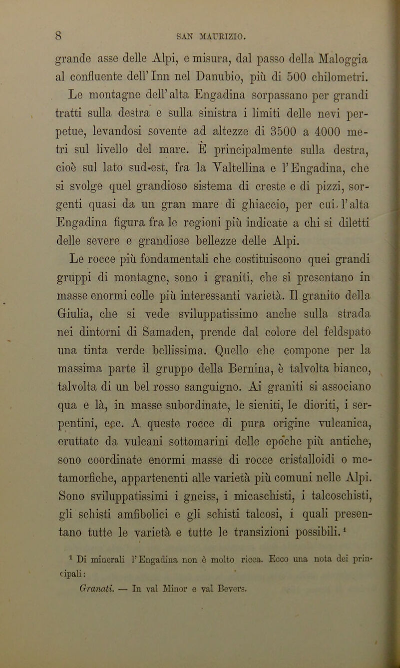 grande asse delle Alpi, e misura, dal passo della Maloggia al confluente dell’ Inn nel Danubio, più di 500 chilometri. Le montagne dell’alta Engadina sorpassano per grandi tratti sulla destra e sulla sinistra i limiti delle nevi per- petue, levandosi sovente ad altezze di 3500 a 4000 me- % tri sul livello del mare. E principalmente sulla destra, cioè sul lato sud-est, fra la Valtellina e l’Engadina, che si svolge quel grandioso sistema di creste e di pizzi, sor- genti quasi da un gran mare di ghiaccio, per cui. l’alta Engadina figura fra le regioni più indicate a chi si diletti delle severe e grandiose bellezze delle Alpi. Le rocce più fondamentali che costituiscono quei grandi gruppi di montagne, sono i graniti, che si presentano in masse enormi colle più interessanti, varietà. Il granito della Giulia, che si vede sviluppatissimo anche sulla strada nei dintorni di Samaden, prende dal colore del feldspato una tinta verde bellissima. Quello che compone per la massima parte il gruppo della Bernina, è talvolta bianco, talvolta di un bel rosso sanguigno. Ai graniti si associano qua e là, in masse subordinate, le sieniti, le dioriti, i ser- pentini, eec. A. queste rocce di pura origine vulcanica, eruttate da vulcani sottomarini delle epohhe più antiche, sono coordinate enormi masse di rocce cristalloidi o me- tamorfiche, appartenenti alle varietà più comuni nelle Alpi. Sono sviluppatissimi i gneiss, i micaschisti, i talcoschisti, gli schisti amfibolici e gli schisti talcosi, i quali presen- tano tutte le varietà e tutte le transizioni possibili.1 1 Di minerali l’Engadina non è molto ricca. Ecco una nota dei prin- cipali : Granali. — In vai Minor e vai Bevers.