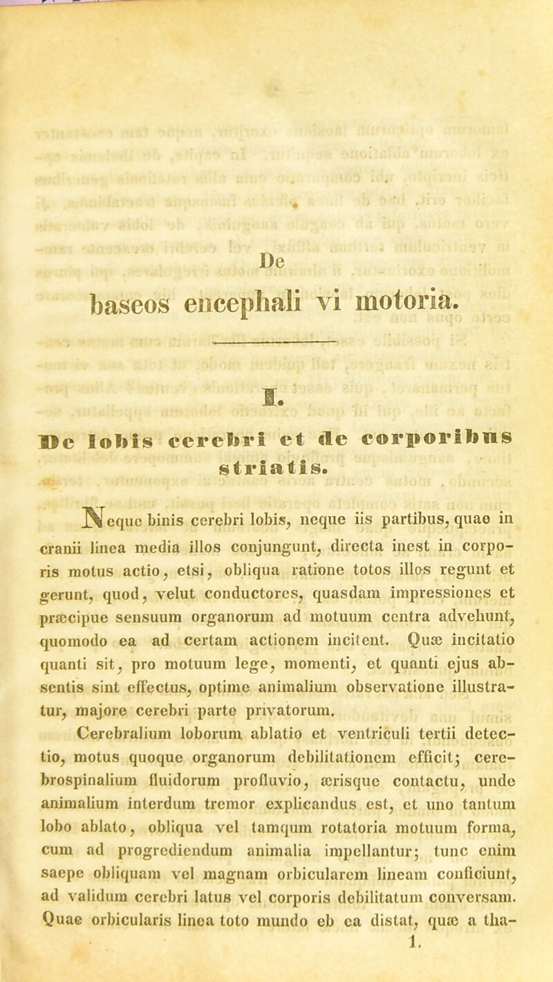 De baseos encepliali vi motoria. s. Dc lobis cerebri et «le corporibus striatis. Neque binis cerebri lobis, neque iis partibus, quae in cranii linea media illos conjungunt, directa inest in corpo- ris motus actio, etsi, obliqua ratione totos illos regunt et gerunt, quod, velut conductoi'cs, quasdam impressiones et praecipue sensuum organorum ad motuum centra advehunt, quomodo ea ad certam actionem incitent. Quae incitatio quanti sit, pro motuum lege, momenti, et quanti ejus ab- sentis sint effectus, optime animalium observatione illustra- tur, majore cerebri parte privatorum. Cerebralium loborum ablatio et ventriculi tertii detec- tio, motus quoque organorum debilitationem efficit; cere- brospinalium fluidorum profluvio, serisque contactu, unde animalium interdum tremor explicandus est, et uno tantum lobo ablato, obliqua vel tamqum rotatoria motuum forma, cum ad progrediendum animalia impellantur; tunc enim saepe obliquam vel magnam orbicularem lineam conficiunt, ad validum cerebri latus vel corporis debilitatum conversam. Quae orbicularis linea toto mundo eb ea distat, qusc a tha-