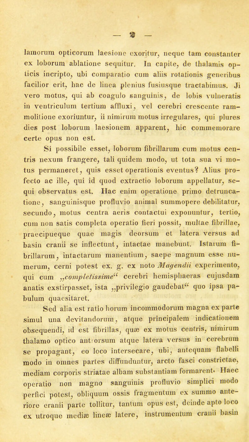 * lamorum opticorum laesione exoritur, neque tam constanter ex loborum ablatione sequitur. In capite, de thalamis op- ticis incripto, ubi comparatio cum aliis rotationis generibus facilior erit, hac de linea plenius fusiusque tractabimus. Ji vero motus, qui ab coagulo sanguinis, de lobis vulneratis in ventriculum tertium affluxi, vel cerebri crescente ram- molitione exoriuntur, ii nimirum motus irregulares, qui plures dies post loborum laesionem apparent, hic commemorare certe opus non est. Si possibile esset, loborum fibrillarum cum motus cen- tris nexum frangere, tali quidem modo, ut tota sua vi mo- tus permaneret, quis esset operationis eventus? Alius pro- fecto ac ille, qui id quod extractio loborum appellatur, se- qui observatus est. Hac enim operatione primo detrunca- tione, sanguinisque profluvio animal summopere debilitatur, secundo, motus centra aeris contactui exponuntur, tertio, cum non satis completa operatio fieri possit, multae fibrillae, praecipueque quae magis deorsum et latera versus ad basin cranii se inflectunt, intactae manebunt. Istarum fi- brillarum, intactarum manentium, saepe magnum esse nu- merum, cerni potest ex. g. ex noto Magendii experimento, qui cum ,,completissimeu cerebri hemisphaeras cujusdam anatis exstirpasset, ista „privilegio gaudebat^ quo ipsa pa- bulum quaesitaret. Sed alia est ratio horum incommodorum magna ex parte simul una devitandorum, atque principalem indicationem obsequendi, id est fibrillas, quee ex motus centris, nimirum thalamo optico ant: orsum atque latera versus in cerebrum se propagant, eo loco intersecare, ubi, antequam flabelli modo in omnes partes diffunduntur, arcto fasci constrictae, mediam corporis striatae albam substantiam formarent. Haec operatio non magno sanguinis profluvio simplici modo perfici potest, obliquum ossis fragmentum ex summo ante- riore cranii parte tollitur, tantum opus est, deinde apto loco ex utroque medice lincce latere, instrumentum cianii basin