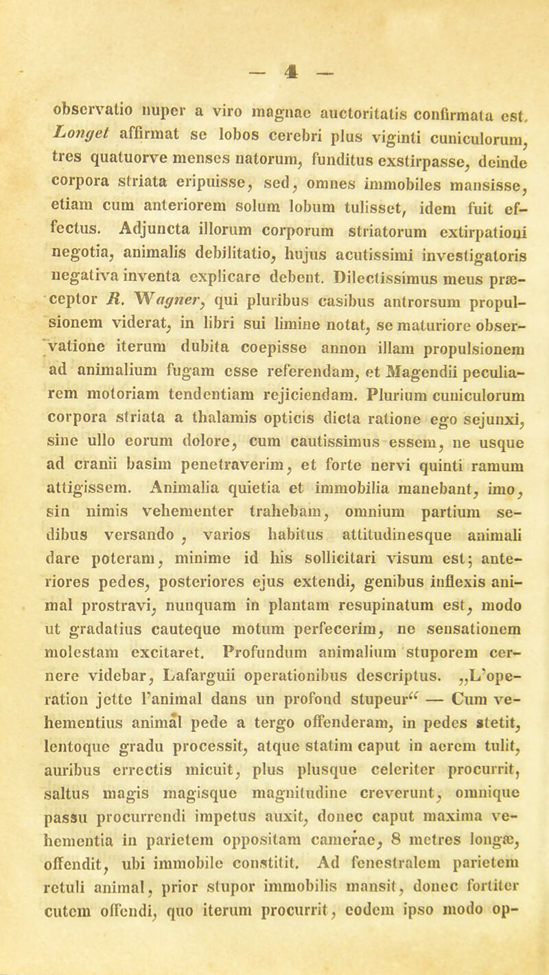 observatio nuper a viro magnae auctoritatis confirmata est. Iionget affirmat se lobos cerebri plus viginti cuniculorum, tres quatuorve menses natorum, funditus exstirpasse, deinde corpora striata eripuisse, sed, omnes immobiles mansisse, etiam cum anteriorem solum lobum tulisset, idem fuit ef- fectus. Adjuncta illorum corporum striatorum extirpationi negotia, animalis debilitatio, hujus acutissimi investigatoris negativa inventa explicare debent. Dilectissimus meus prse- ceptor R, VVagner, qui pluribus casibus antrorsum propul- sionem viderat, in libri sui limine notat, se maturiore obser- vatione iterum dubita coepisse annon illam propulsionem ad animalium fugam esse referendam, et Magendii peculia- rem motoriam tendentiam rejiciendam. Plurium cuniculorum corpora striata a thalamis opticis dicta ratione ego sejunxi, sine ullo eorum dolore, cum cautissimus essem, ne usque ad cranii basim penetraverim, et forte nervi quinti ramum attigissem. Animalia quietia et immobilia manebant, imo, sin nimis vehementer trahebam, omnium partium se- dibus versando , varios habitus attitudinesque animali dare poteram, minime id his sollicitari visum est; ante- riores pedes, posteriores ejus extendi, genibus inflexis ani- mal prostravi, nunquam in plantam resupinatum est, modo ut gradatius cauteque motum perfecerim, ne sensationem molestam excitaret. Profundum animalium stuporem cer- nere videbar, Lafarguii operationibus descriptus. „L’ope- ratiou jette 1’animal dans un profond stupeur^ — Cum ve- hementius animal pede a tergo offenderam, in pedes stetit, lentoque gradu processit, atque statim caput in aerem tulit, auribus errectis micuit, plus plusque celeriter procurrit, saltus magis magisque magnitudine creverunt, omnique passu procurrendi impetus auxit, donec caput maxima ve- hementia in parietem oppositam camerae, 8 rnetres longfe, offendit, ubi immobile constitit. Ad fenestralem parietem retuli animal, prior stupor immobilis mansit, donec fortiter cutem offendi, quo iterum procurrit, eodem ipso modo op-