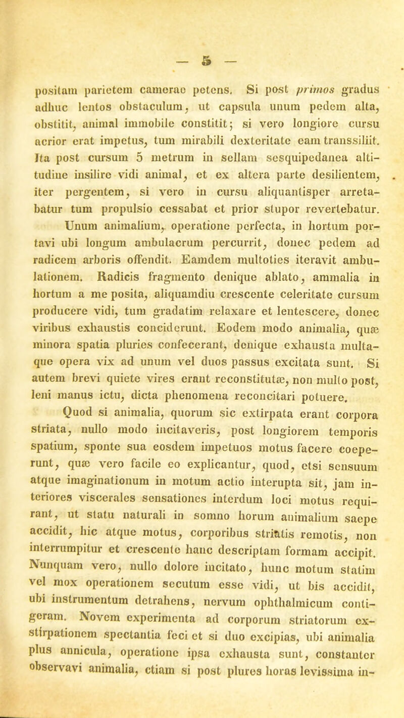 positam parietem camerae petens. Si post primos gradus adhuc lentos obstaculum, ut capsula unum pedem alta, obstitit, animal immobile constitit; si vero longiore cursu acrior erat impetus, tum mirabili dexteritate eam transsiliit. Ita post cursum 5 metrum in sellam sesquipedanea alti— tudiue insilire vidi animal, et ex altera parte desilientem, iter pergentem, si vero in cursu aliquantisper arreta- batur tum propulsio cessabat et prior stupor revertebatur. Unum animalium,, operatione perfecta, in hortum por- tavi ubi longum ambulacrum percurrit, donec pedem ad radicem arboris offendit. Eamdem multoties iteravit ambu- lationem. Radicis fragmento denique ablato, ammalia in hortum a me posita, aliquamdiu crescente celeritate cursum producere vidi, tum gradatim relaxare et lentescere, donec viribus exhaustis conciderunt. Eodem modo animalia, qute minora spatia pluries confecerant, denique exhausta multa- que opera vix ad unum vel duos passus excitata sunt. Si autem brevi quiete vires erant reconstituta?, non mullo post, leni manus ictu, dicta phenomena reconcitari potuere. Quod si animalia, quorum sic extirpata erant corpora striata, nullo modo incitaveris, post longiorem temporis spatium, sponte sua eosdem impeluos motus facere coepe- runt, quae vero facile eo explicantur, quod, etsi sensuum atque imaginationum in motum actio interupta sit, jam in- teriores viscerales sensationes interdum loci motus requi- rant, ut statu naturali in somno horum animalium saepe accidit, hic atque motus, corporibus striatis remotis, non interrumpitur et crescente hanc descriptam formam accipit. Nunquam vero, nullo dolore incitato, hunc motum statim vel mox operationem secutum esse vidi, ut bis accidit, ubi instrumentum detrahens, nervum ophthalmicum conti- geram. INiovem experimenta ad corporum striatorum cx- stirpationem spectantia loci et si duo excipias, ubi animalia plus annicula, operatione ipsa exhausta sunt, constanter observavi animalia, etiam si post plures horas levissima in-