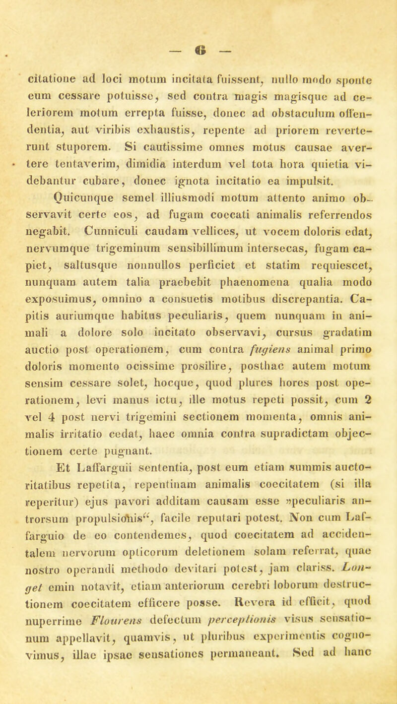 citatione ad loci motum incitata fuissent, nullo modo sponte eum cessare potuisse, sed contra magis magisque ad ce- leriorem motum errepta fuisse, donec ad obstaculum offen- dentia, aut viribis exhaustis, repente aci priorem reverte- runt stuporem. Si cautissime omnes motus causae aver- • tere tentaverim, dimidia interdum vel tota hora quietia vi- debantur cubare, donec ignota incitatio ea impulsit. Quicunque semel illiusmodi motum attento animo ob- servavit certe eos, ad fugam coccati animalis referrendos negabit. Cunniculi caudam vellices, ut vocem doloris edat, nervumque trigeminum sensibillimum intersecas, fugam ca- piet, saltusque nonnullos perficiet et statim requiescet, nunquam autem talia praebebit phaenomena qualia modo exposuimus, omnino a consuetis motibus discrepantia. Ca- pitis auriumque habitus peculiaris, quem nunquam in ani- mali a dolore solo incitato observavi, cursus gradatim auctio post operationem, cum contra fugiens animal primo doloris momento ocissime prosilire, posthac autem motum sensim cessare solet, hocque, quod plures hores post ope- rationem, levi manus ictu, ille motus repeti possit, cum 2 vel 4 post nervi trigemini sectionem momenta, omnis ani- malis irritatio cedat, haec omnia contra supradictam objec- tionem certe pugnant. Et Laffarguii sententia, post eum etiam summis aucto- ritatibus repetita, repentinam animalis coecilatem (si illa reperitur) ejus pavori additam causam esse «peculiaris an- trorsum propulsiohis^, facile reputari potest. Non cum Laf- farguio de eo contendemes, quod coecitatem ad acciden- talem nervorum opticorum deletionem solam referiat, quae nostro operandi methodo devitari potest, jam clariss. Lon- get emin notavit, etiam anteriorum cerebri loborum destruc- tionem coecitatem efficere posse. Revera id efficit, quod nuperrime Flourens defectum perceptionis visus sensatio- num appellavit, quamvis, ut pluribus experimentis cogno- vimus, illae ipsae seusationes permaneant. Sed ad hanc