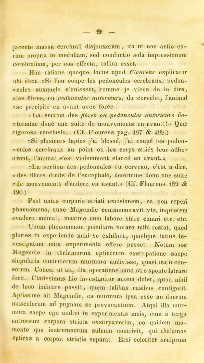 jacente massa cerebrali disjunxeram, ita ut non actio eo- rum propria in medullam, sed conductio sola impressionum cerebralium, per cos effecta, tollita esset. Ilac ratione quoque locus apud Flourens explicatur ubi dicit. »Si l’on coupe les pedonculcs cerebraux, pedon- »cules auxquels s’unissent, comme je viens de le dire, 55 les fibres, ou pedonciiles anterieurs, du cervelet, 1’animal 55 se precipite en avant avec force. 55La seclion des fibres ou pedonciiles anterieurs de- 55termine donc une suite de mouvements en avant!!« Quai rigorosa conclusio. (Cf. Flourens pag. 487 & 488.) 55Si plusieurs lapins j’ai blesse, j’ai coupe les pedon- 55 cules cerebraux au point ou les corps stries leur adhe- 55rent, Tanimal s’est violemment elance en avant.« 55La section des pedoncules du cerveau, c’est a dire, 55 des fibres droits de 1’encephale, determine donc une suite 55 de mouvements d’arriere en avant.« (Cf. Flourens 489 & 490.) Post unius corporis striati excisionem, ea non reperi phaenomena, quae Magendie commemoravit viz. inquietem evadere animal, maxime cum labore stare conari etc. etc. Unum phenomeuon peculiare notare mihi restat, quod pluries in experiendo mihi se exhibuit, quodque latius in- vestigatum mira experimenta offere posset. Notum est Magendie in thalamorum opticorum exstirpatione saepe singularia cuniculorum murmura audivisse, quasi ira incen- sorum. Canos, ut ait, illa operatione haud raro sponte latrare fecit. Clarissimus hic investigator autem dolet, quod nihil de loco indicare possit, quem talibus casibus contigerit. Aptissime ait Magendie, ea murmura ipsa esse ac duorum masculorum ad pugnam se provocantium. Atqui illa mur- mura saepe ego audivi in experimentis meis, cum a tergo antrorsum corpora striata exstirpaverim, eo quidem mo- mento quo instrumentum sulcum contrivit, qui thalamos opticos a corpor. striatis separat, Etsi celeriter scalprum