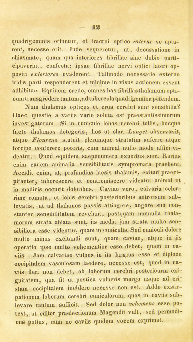 f* quadrigeminis oriuntur, et tractui optico interne, se apta- rent, neccsse erit. Inde sequeretur, ut, decussatione in chiasmate, quam qua interiores fibrillae sine dubio parti- cipaverint, confecta; ipsae fibrillae nervi optici lateri op- positi exteriores evaderent. Talimodo necessarie externo iridis parti responderent et minime in visus actionem essent adhibitae. Equidem credo, omnes has fibrillas thalamum opti- cum transgredere tantum, ad tubercula quadrigemina petendum. Num thalamus opticus et crus cerebri sunt sensibilia? Haec questio a variis varie soluta est praestantissimorum investigatorum Si in cuniculo lobos cerebri tollis, hocque facto thalamos detegeris, hos ut clar. Longet observavit, atque Flourens statuit plerumque stratatim auferre atque forcipe conterere poteris, cum animal nullo modo affici vi- deatur. Quod equidem saepeuumero expertus sum. Rarius enim eadem animalia seusibilitatis symptomata praebent. Accidit enim, ut, profundius laesis thalamis, exitari praeci- pitanter, inhorescere et contremiscere videatur animal ut „ in modicis occurit doloribus. Caviae vero, calvaria celer- rime romota, et lobis cerebri posterioribus antrorsum sub- levatis, ut ad thalamos possis attingere, angore suo con- stanter sensibilitatem revelant, postquam nonnulla thala- morum strata ablata sunt, iis media jam strata multo sen- sibiliora esse videntur, quam in cuniculis. Sed cuniculi dolore multo minus excitandi sunt, quam caviae, atque in iis operatio ipse multo vehementior esse debet, quam in ca- viis. Jam calvariae vulnus in iis largius esse et diploen occipitalem vasculosam laedere, necesse est, quod in ca- viis fieri non debet, ob loborum cerebri posteriourm exi- guitatem, qua fit ut postica vulneris margo usque ad cri- stam occipitalem incidere necesse non est. Adde exstir- pationem loborum cerebri cuniculorum, quos in caviis sub- levare tantum sufficit. Sed dolor non vehemens esse po- test, ut editor praelectionum Magendii vult, sed permodi- cus potius, cum no caviis quidem vocem exprimat.