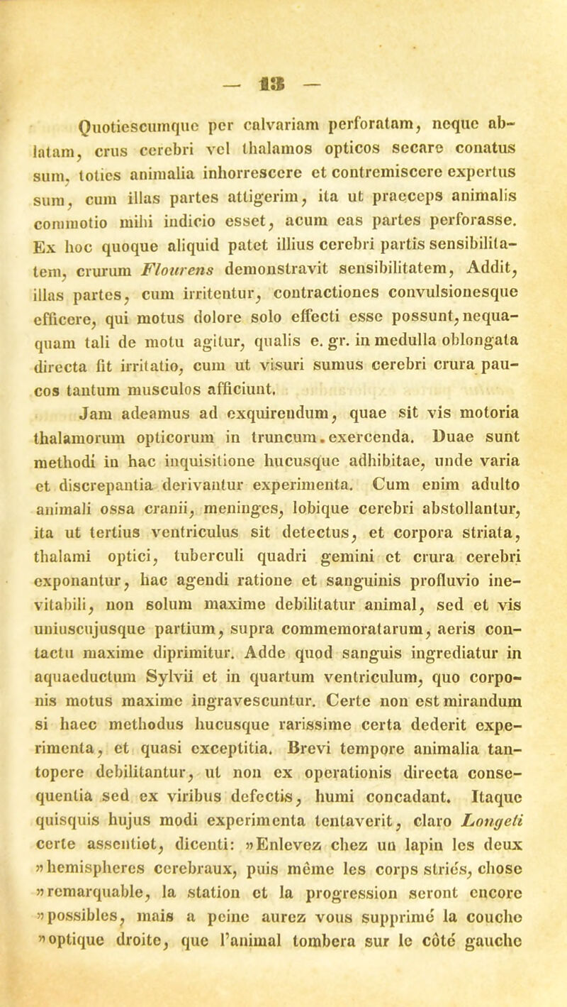 i:s Quotiescumque per calvariam perforatam, neque ab- latam, crus cerebri vel thalamos opticos secare conatus SUm, toties animalia inhorrescere et contremiscere expertus sum, cum illas partes attigerim, ita ut praeceps animalis commotio mihi indicio esset, acum eas partes perforasse. Ex hoc quoque aliquid patet illius cerebri partis sensibilita- tem, crurum Floriretis demonstravit sensibilitatem, Addit, illas partes, cum irritentur, contractiones convulsionesque efficere, qui motus dolore solo effecti esse possunt, nequa- quam tali de motu agitur, qualis e. gr. in medulla oblongata directa fit irritatio, cum ut visuri sumus cerebri crura pau- cos tantum musculos afficiunt. Jam adeamus ad exquirendum, quae sit vis motoria thalamorum opticorum in truncum.exercenda. Duae sunt methodi in hac inquisitione hucusque adhibitae, unde varia et discrepantia derivantur experimenta. Cum enim adulto animali ossa cranii, meningos, lobique cerebri abstollanlur, ita ut tertius ventriculus sit detectus, et corpora striata, thalami optici, tuberculi quadri gemini et crura cerebri exponantur, hac agendi ratione et sanguinis profluvio ine- vitabili, non solum maxime debilitatur animal, sed et vis uniuscujusque partium, supra commemoratarum, aeris con- tactu maxime diprimitur. Adde quod sanguis ingrediatur in aquaeductum Sylvii et in quartum ventriculum, quo corpo- nis motus maxime ingravescuntur. Certe non est mirandum si haec methodus hucusque rarissime certa dederit expe- rimenta, et quasi cxceptitia. Brevi tempore animalia tan- topere debilitantur, ut non ex operationis directa conse- quentia sed ex viribus defectis, humi concadant. Itaque quisquis hujus modi experimenta lentaverit, claro Longeli certe assentiet, dicenti: wEnlevez chez un lapin les deux » hemispheres cerebraux, puis meme les corps stries, chose » remarquable, la station et la progression seront cncore ijpossibles, mais a peine aurcz vous supprime la coucho «optique droite, que 1’aniinal tombera sur le cote gauche