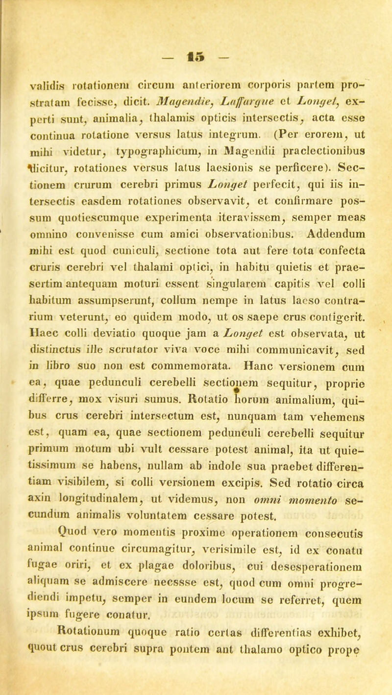 validis rotationem circum anteriorem corporis partem pro- stratam fecisse, dicit. Magendie, Luffurgne ct Longet, ex- perti sunt, animalia, thalamis opticis intersectis, acta esse continua rotatione versus latus integrum. (Per erorem, ut milii videtur, typographicum, in Magendii praelectionibus Elicitur, rotationes versus latus laesionis se perficere). Sec- tionem crurum cerebri primus Longet perfecit, qui iis in- tersectis easdem rotationes observavit, et confirmare pos- sum quotiescumque experimenta iteravissem, semper meas omnino convenisse cum amici observationibus. Addendum mihi est quod cuniculi, sectione tota aut fere tota confecta cruris cerebri vel thalami optici, in habitu quietis et prae- sertim antequam moturi essent singularem capitis vel colli habitum assumpserunt, collum nempe in latus laeso contra- rium veterunt, eo quidem modo, ut os saepe crus contigerit. Haec colli deviatio quoque jam a Longet est observata, ut distinctus ille scrutator viva voce mihi communicavit, sed in libro suo non est commemorata. Hanc versionem cum ea, quae pedunculi cerebelli sectionem sequitur, proprie differre, mox visuri sumus. Rotatio horum animalium, qui- bus crus cerebri intersectum est, nunquam tam vehemens est, quam ea, quae sectionem pedunculi cerebelli sequitur primum motum ubi vult cessare potest animal, ita ut quie- tissimum se habens, nullam ab indole sua praebet differen- tiam visibilem, si colli versionem excipis. Sed rotatio circa axin longitudinalem, ut videmus, non omni momento se- cundum animalis voluntatem cessare potest. Quod vero momentis proxime operationem consecutis animal continue circumagitur, verisimile est, id ex conatu fugae oriri, et ex plagae doloribus, cui desesperationem aliquam se admiscere necssse est, quod cum omni progre- diendi impetu, semper in eundem locum se referret, quem ipsum fugere conatur. Rotationum quoque ratio certas differentias exhibet, quout crus cerebri supra pontem ant thalamo optico prope