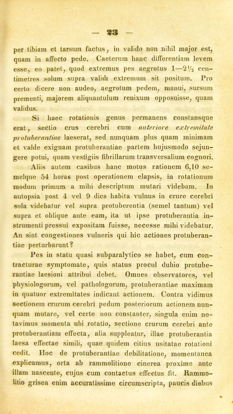 per tibiam et tarsum factus, in valido non nihil major est, quam in affecto pede. Caeterum hanc differentiam levem esse, eo patet, quod extremus pes aegrotus 1—2J/2 cen- timetres solum supra validi extremum sit positum. Pro certo dicere non audeo, aegrotum pedem, manui, sursum prementi, majorem aliquantulum renixum opposuisse, quam validus. Si haec rotationis genus permanens constansque erat, sectio crus cerebri cum anteriore extremitate protuberantiae laeserat, sed nunquam plus quam minimam et valde exiguam protuberantiae partem hujusmodo sejun- gere potui, quam vestigiis fibrillarum transversalium cognori. Aliis autem casibus hanc motus rationem 6,10 se- melque 54 horas post operationem elapsis, in rotationum modum primum a mihi descriptum mutari videbam. In autopsia post 4 vel 9 dies habita vulnus in crure cerebri sola videbatur vel supra protuberentia (semel tantum) vel supra et oblique ante eam, ita ut ipse protuberantia in- strumenti pressui expositam fuisse, necesse mihi videbatur. An sint congestiones vulneris qui hic actiones protuberan- tiae perturbarunt? Pes in statu quasi subparalytico se habet, cum con- tracturae symptomate, quis status procul dubio protube- rantiae laesioni attribui debet. Omnes observatores, vel physiologorum, vel pathologorum, protuberantiae maximam in quatuor extremitates indicant actionem. Contra vidimus sectionem crurum cerebri pedum posteriorum actionem nun- quam mutare, vel certe non constanter, singula enim no- tavimus momenta ubi rotatio, sectione crurum cerebri ante protuberantiam effecta, alia suppleatur, illae protuberantia laesa effectae simili, quae quidem citius usitatae rotationi cedit. Hoc de protuberantiae debilitatione, momentanea explicamus, orta ab rammolitione cinerea proxime ante illam nascente, cujus cum contactus effectus fit. Rammo- litio grisea enim accuratissime circumscripta, paucis diebus