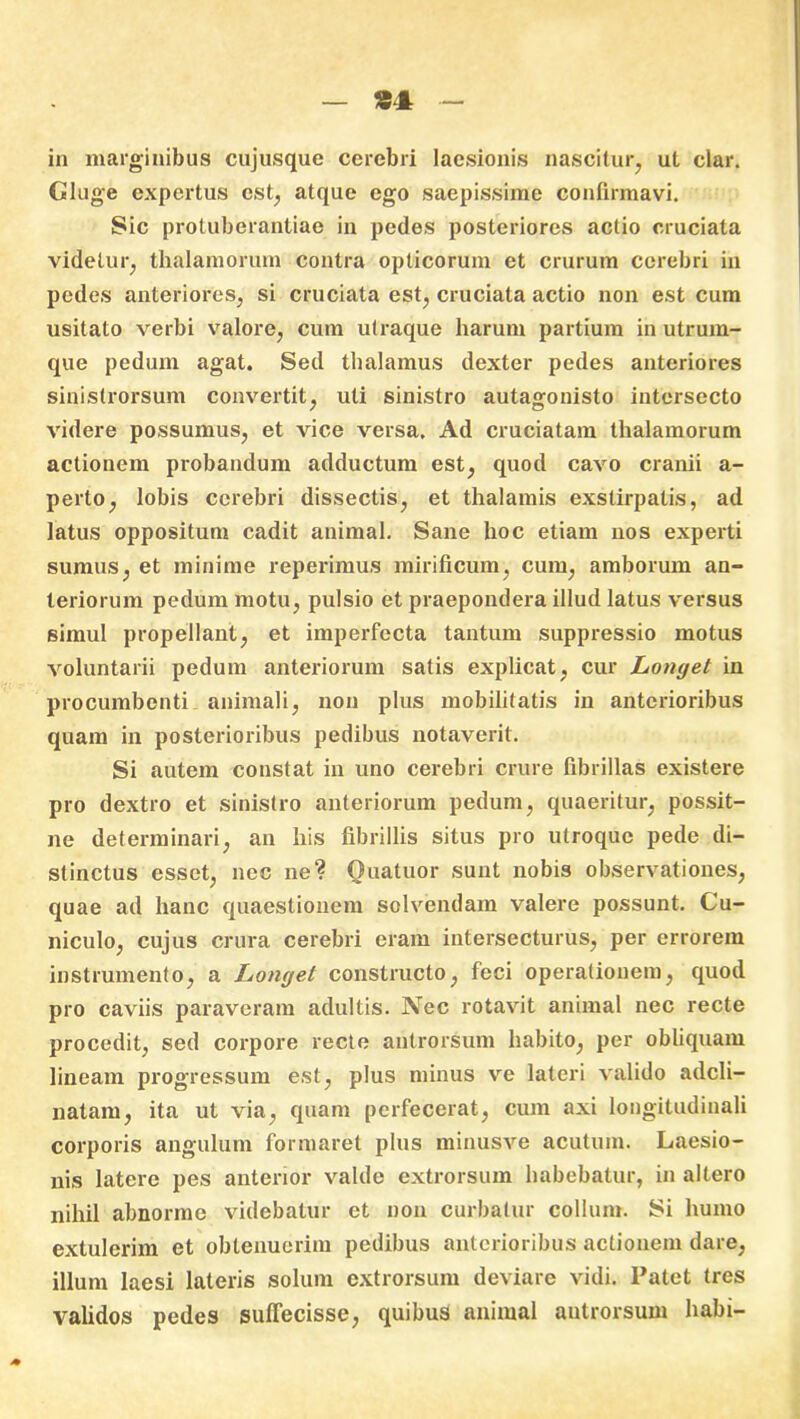 in marginibus cujusque cerebri laesionis nascitur, ut clar. Gluge expertus est, atque ego saepissime confirmavi. Sic protuberantiae in pedes posteriores actio cruciata videtur, thalamorum contra opticorum et crurum cerebri in pedes anteriores, si cruciata est, cruciata actio non est cum usitato verbi valore, cum utraque harum partium in utrum- que pedum agat. Sed thalamus dexter pedes anteriores sinistrorsum convertit, uti sinistro autagonisto intersecto videre possumus, et vice versa. Ad cruciatam thalamorum actionem probandum adductum est, quod cavo cranii a- perto, lobis cerebri dissectis, et thalamis exstirpatis, ad latus oppositum cadit animal. Sane hoc etiam nos experti sumus, et minime reperimus mirificum, cum, amborum an- teriorum pedum motu, pulsio et praepondera illud latus versus simul propellant, et imperfecta tantum suppressio motus voluntarii pedum anteriorum satis explicat, cur Lonyet in procumbenti animali, non plus mobilitatis in anterioribus quam in posterioribus pedibus notaverit. Si autem constat in uno cerebri crure fibrillas existere pro dextro et sinistro anteriorum pedum, quaeritur, possit- ne determinari, an his fibrillis situs pro utroque pede di- stinctus esset, nec ne? Ouatuor sunt nobis observationes, quae ad hanc quaestionem solvendam valere possunt. Cu- niculo, cujus crura cerebri eram intersecturus, per errorem instrumento, a Lonyet constructo, feci operationem, quod pro caviis paraveram adultis. Nec rotavit animal nec recte procedit, sed corpore recte autrorsum habito, per obliquam lineam progressum est, plus minus ve lateri valido adcli- natam, ita ut via, quam perfecerat, cum axi longitudinali corporis angulum formaret plus minusve acutum. Laesio- nis latere pes anterior valde extrorsum habebatur, in altero nihil abnorme videbatur et non curbatur collum. Si humo extulerim et oblenuerim pedibus anterioribus actionem dare, illum laesi lateris solum extrorsum deviare vidi. Patet tres validos pedes suffecisse, quibus animal autrorsum habi-