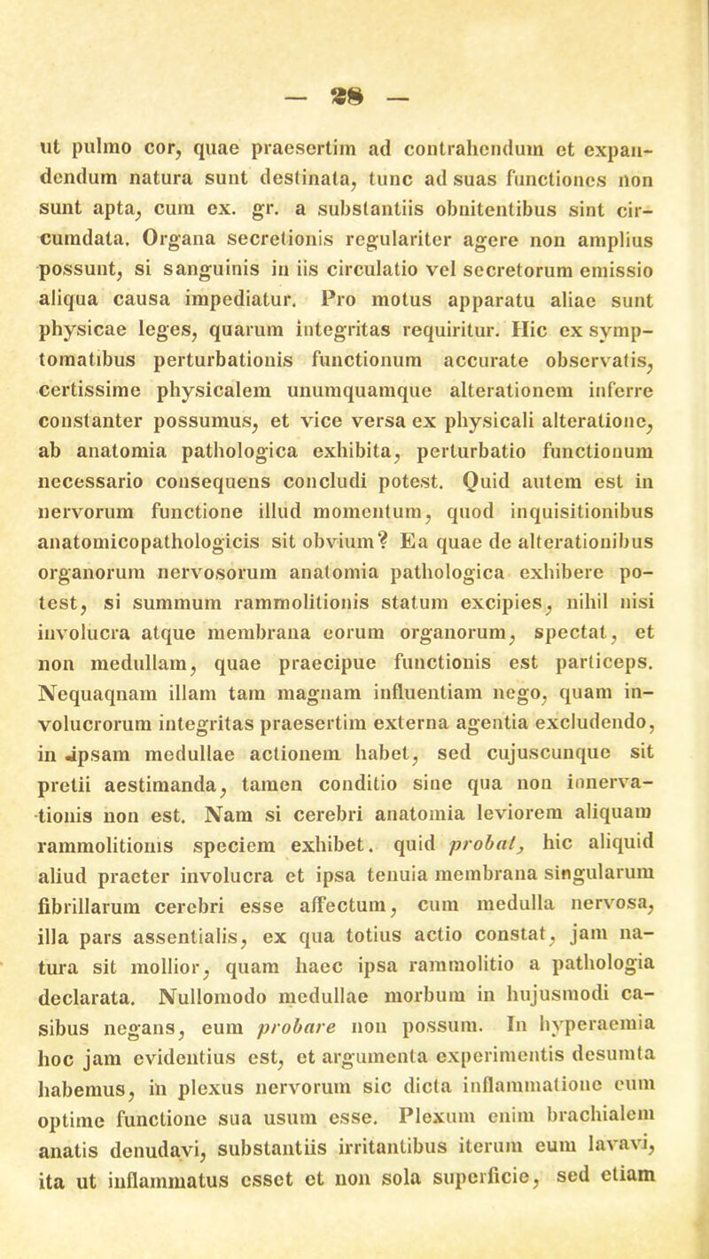 ut pulmo cor, quae praesertim ad contrahendum et expan- dendum natura sunt destinata, tunc ad suas functiones non sunt apta, cum ex. gr. a substantiis obnitentibus sint cir- cumdata. Organa secretionis regulariter agere non amplius possunt, si sanguinis in iis circulatio vel secretorum emissio aliqua causa impediatur. Pro motus apparatu aliae sunt physicae leges, quarum integritas requiritur. Hic ex svmp- tomatibus perturbationis functionum accurate observatis, certissime physicalem unumquamque alterationem inferre constanter possumus, et vice versa ex physicali alteratione, ab anatomia pathologica exhibita, perturbatio functionum necessario consequens concludi potest. Quid autem est in nervorum functione illud momentum, quod inquisitionibus anatomicopathologicis sit obvium? Ea quae de alterationibus organorum nervosorum anatomia pathologica exhibere po- test, si summum rammolitionis statum excipies, nihil nisi involucra atque membrana eorum organorum, spectat, et non medullam, quae praecipue functionis est particeps. Nequaqnam illam tam magnam influentiam nego, quam in- volucrorum integritas praesertim externa agentia excludendo, in «ipsam medullae actionem habet, sed cujuscunque sit pretii aestimanda, tamen conditio sine qua non innerva- tionis non est. Nam si cerebri anatomia leviorem aliquam rammolitionis speciem exhibet, quid probat, hic aliquid aliud praeter involucra et ipsa tenuia membrana singularum fibrillarum cerebri esse affectum, cum medulla nervosa, illa pars assentialis, ex qua totius actio constat, jam na- tura sit mollior, quam haec ipsa rammolitio a pathologia declarata. Nullomodo medullae morbum in hujusmodi ca- sibus negans, eum probare non possum. In hyperaemia hoc jam evidentius est, et argumenta experimentis desumta habemus, in plexus nervorum sic dicta inflammatione eum optime functione sua usum esse. Plexum enim brachialem anatis denudavi, substantiis irritantibus iterum eum lavavi, ita ut inflammatus esset et non sola superficie, sed etiam