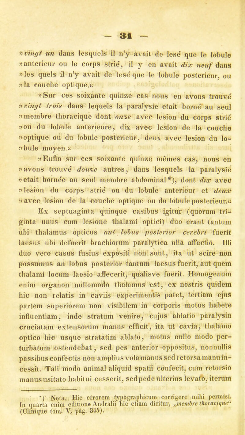 nvingt un dans Icsqucls il n’y avait dc lese que le lobule «anterieur ou lo corps strie, ii y cn avait dix neitf dans ”Ies quels il n’y avait de lese que le lobule poSterieur, ou 55 la couche optique.« 55Sur ces soixante quinze cas nous en avons trouve nvingt trois dans lequels la paralysie etait borae au seul mnerabre thoracique dont onze avec lesion du corps strie 5?ou du lobule anterieure, dix avec lesion de la couche >5optique ou du lobule posterieur, deux avec lesion du lo- j) bule moyen.« 55 Enfin sur ces soixante quinze memes cas, nous en 55 avons trouve douze autres, dans lesquels la paralysie 55 etait bornee au seul membre abdominal *), dont dix avec 55 lesion du corps strie ou du lobule anterieur et deux 55 avec lesion de la couche optique ou du lobule posterieur.u Ex septuaginta quinque casibus igitur (quorum tri- ginta unus cum lesione thalami optici) duo erant tantum ubi thalamus opticus aut lobus posterior cerebri fuerit laesus ubi defuerit brachiorum paralytica ulla affectio. Illi duo vero casus fusius expositi non sunt, ita ut scire non possumus au lobus posterior tantum laesus fuerit, aut quem thalami locum laesio affecerit, qualisve fuerit. Homog-enum enim organon nullomodo thalamus est, ex nostris quidem hic non relatis in caviis experimentis patet, tertiam ejus partem superiorem non visibilem in corporis motus habere influentiam, inde stratum venire, cujus ablatio paralysin cruciatam extensorum manus efficit, ita ut cavia, thalamo optico hic usque stratatim ablato, motus nullo modo per- turbatum ostendebat, sed pes anterior oppositus, nonnullis passibus confectis non amplius volamanus sed retorsa manu in- cessit. Tali modo animal aliquid spatii confecit, cum retorsio manus usitato habitui cesserit, sed pede ulterius levato, iterum *) Nola. Hic errorem typograplucum corrigere milii permisi. In quarta enim editione Andralii hic etiam dicitur, „membre thoracique“ (Clinicjue tom. V.. pag. 315).