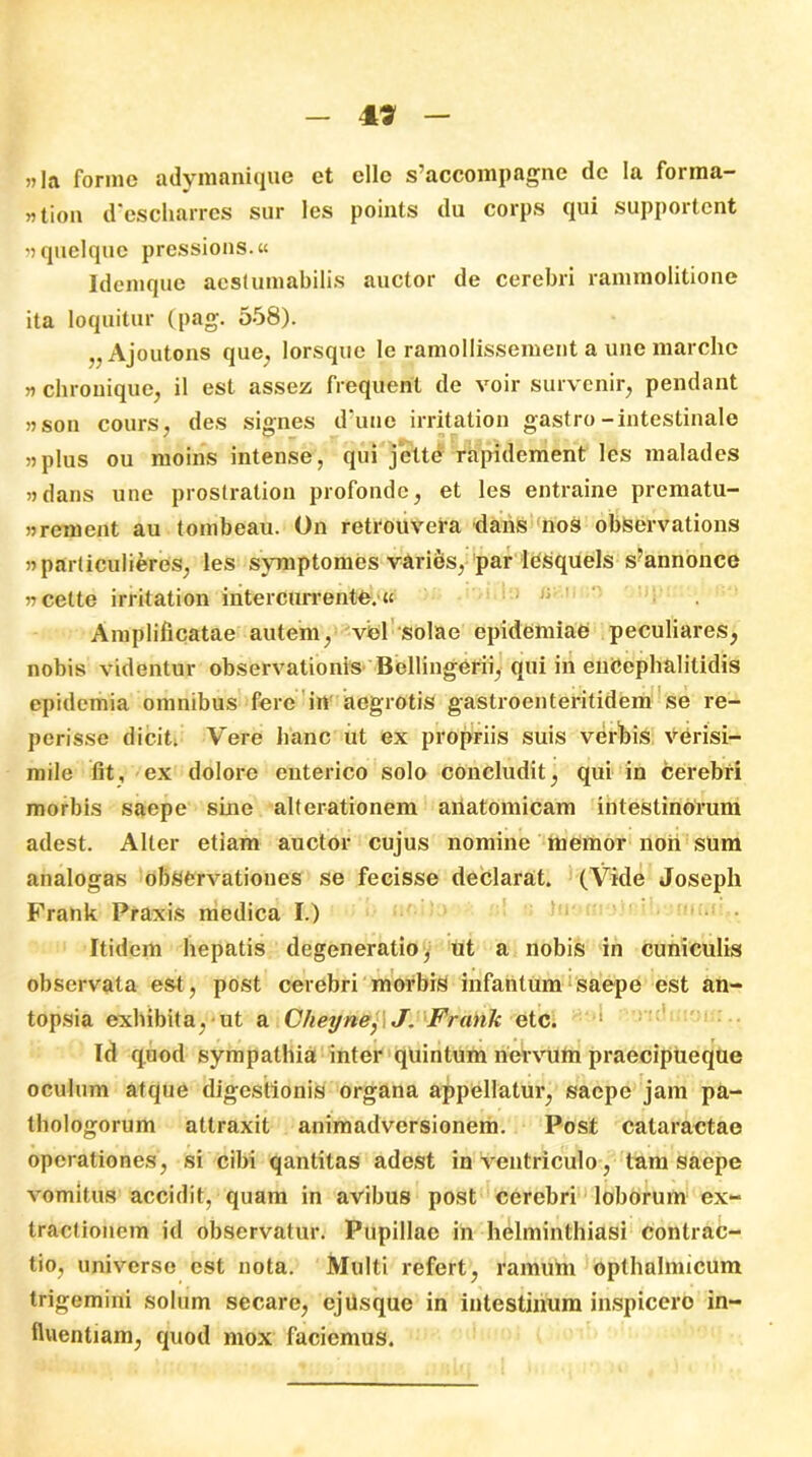 49 „]a forine adymanique et elle s’accompagne de Ia forma- „tion d'escharrcs sur les poiixts du corps qui supportent »quelque pressions.« Idenique aeslumabilis auctor de cerebri rammolitione ita loquitur (pag. 558). „ Ajoutons que, lorsquc le ramollissement a une raarche „ chrouique, il est assez frequent de voir survenir, pendant jjsoii cours, des signes d‘une irritation gastro-intestinale plus ou raoins intense, qui jette rapidement les malades «dans une prostration profonde, et les entraine prematu- »rcment au tonibeau. On retrouvera dans nos observations »particulieres, les symptomes varies, par lesquels s“annonce » celte irritation intercurrente, « Amplificatae autem, vel solae epidemiae peculiares, nobis videntur observationis Bellingerii, qui in encephalitidis epidemia omnibus fere in aegrotis gastroenteritidem se re- perisse dicit. Vere hanc ut ex propriis suis verbis verisi- mile fit, ex dolore enterico solo concludit, qui in cerebri morbis saepe sine alterationem anatomicam intestinorum adest. Alter etiam auctor cujus nomine memor non sum analogas observationes se fecisse declarat. (Vide Joseph Frank Praxis medica I.) Itidem hepatis degeneratio, ut a nobis in cuniculis observata est, post cerebri morbis infanlum saepe est an- topsia exhibita, ut a Cheyne, J. Frank etc. ' Id quod sympathia inter quintum nervum praecipueque oculum atque digestionis organa appellatur, saepe jam pa- thologorum attraxit animadversionem. Post cataractae operationes, si cibi qanlitas adest in ventriculo, tam saepe vomitus accidit, quam in avibus post cerebri loborum ex- tractionem id observatur. Pupillae in helminthiasi contrac- tio, universo est nota. Multi refert, ramum opthalmicum trigemini solum secare, ejUsque in intestinum inspicero in- fluentiam, quod mox faciemus.