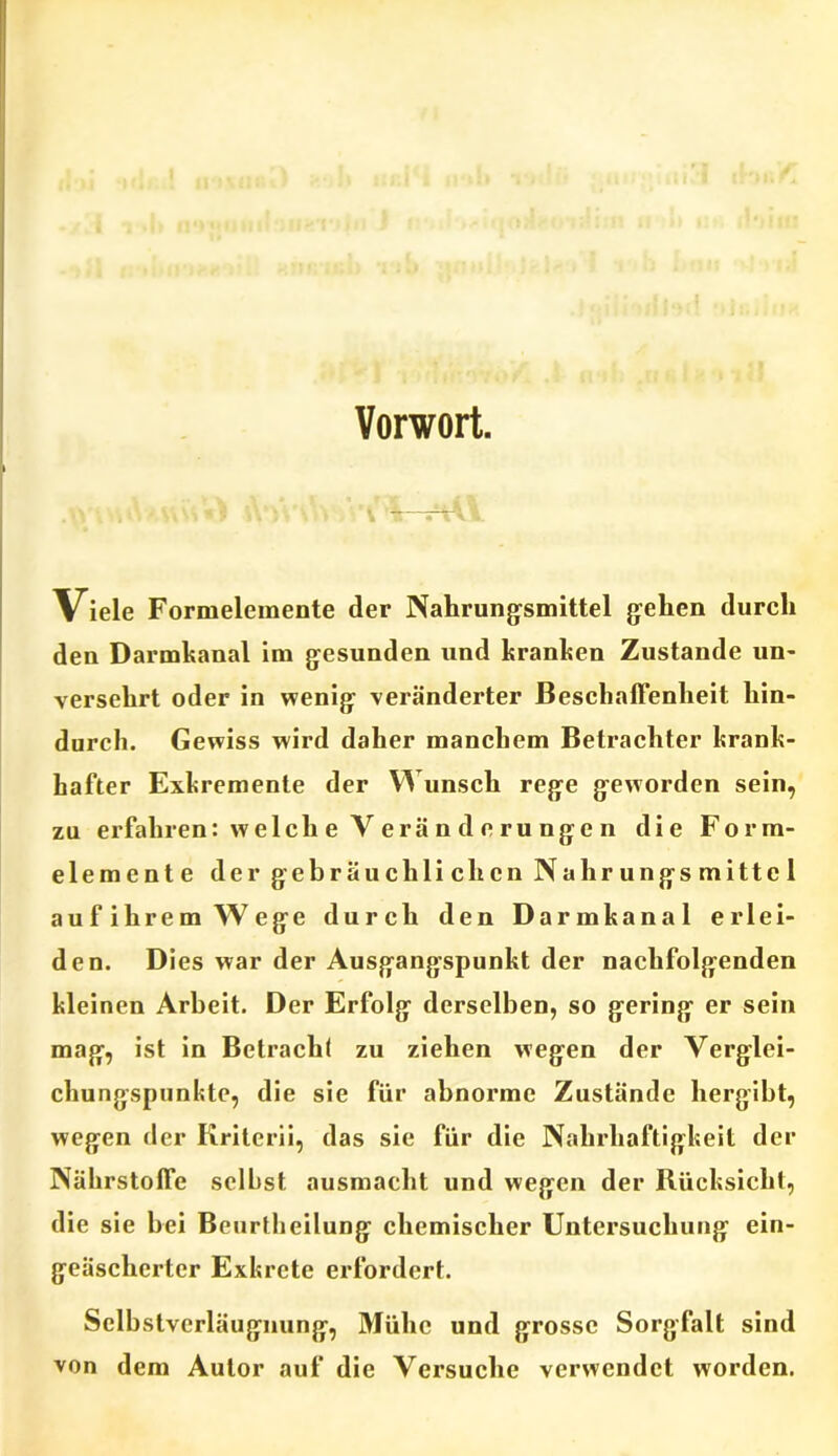 Vorwort. . ■ , i\ • . « # \\ : \ ■ *1 tt—irvW Viele Formelemente der Nahrungsmittel gehen durch den Darmkanal im gesunden und kranken Zustande un- versehrt oder in wenig veränderter Beschaffenheit hin- durch. Gewiss wird daher manchem Betrachter krank- hafter Exkremente der Wunsch rege geworden sein, zu erfahren: welch e V erä n d e ru nge n die Form- elemente der gebräuchlichen Nahrungsmittel auf ihrem Wege durch den Darmkanal erlei- den. Dies war der Ausgangspunkt der nachfolgenden kleinen Arbeit. Der Erfolg derselben, so gering er sein mag, ist in Betracht zu ziehen wegen der Verglei- chungspunkte, die sie für abnorme Zustände hergibt, wegen der Kriterii, das sie für die Nahrhaftigkeit der Nährstoffe selbst ausmacht und wegen der Rücksicht, die sie bei Beurtheilung chemischer Untersuchung ein- geäscherter Exkrete erfordert. Selbstverläugnung, Mühe und grosse Sorgfalt sind von dem Autor auf die Versuche verwendet worden.