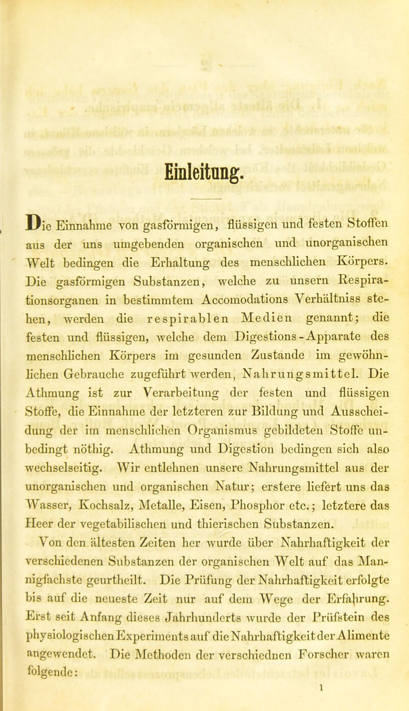 Einleitung. Die Einnahme von gasförmigen, flüssigen und festen Stoffen aus der uns umgebenden organischen und unorganischen Welt bedingen die Erhaltung des menschlichen Körpers. Die gasförmigen Substanzen, welche zu unsern Respira- tionsorganen in bestimmtem Accomodations Verhältniss ste- hen, werden die respirablen Medien genannt; die festen und flüssigen, welche dem Digestions-Apparate des menschlichen Körpers im gesunden Zustande im gewöhn- lichen Gebrauche zugeführt werden, Nahrungsmittel. Die Athmung ist zur Verarbeitung der festen und flüssigen Stoffe, die Einnahme der letzteren zur Bildung und Ausschei- dung der im menschlichen Organismus gebildeten Stoffe un- bedingt nöthig. Athmung und Digestion bedingen sich also wechselseitig. Wir entlehnen unsere Nahrungsmittel aus der unorganischen und oi’ganischen Natur; erstere liefert uns das Wasser, Kochsalz, Metalle, Eisen, Phosphor etc.; letztere das Heer der vegetabilischen und thierischen Substanzen. Von den ältesten Zeiten her wurde über Nahrhaftigkeit der verschiedenen Substanzen der organischen Welt auf das Man- nigfachste geurtheilt. Die Prüfung der Nahrhaftigkeit erfolgte bis auf die neueste Zeit nur auf dem Wege der Erfahrung. Erst seit Anfang dieses Jahrhunderts wurde der Prüfstein des physiologischen Experimentsauf die Nahrhaftigkeit der Alimente angewendet. Die Methoden der verschiedncn Forscher waren folgende: