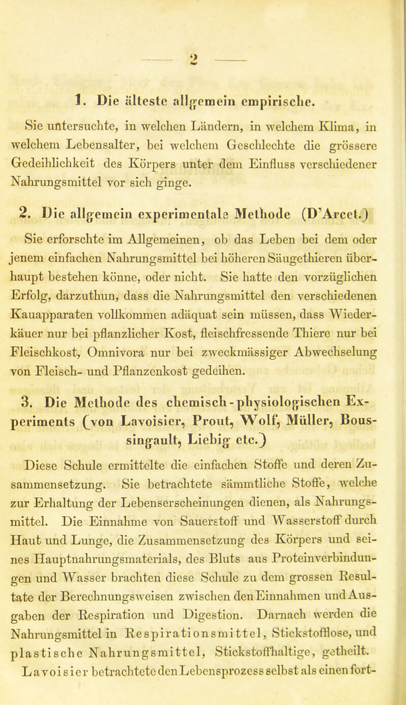 1. Die älteste allgemein empirische. Sie untersuchte, in welchen Ländern, in welchem Klima, in welchem Lebensalter, bei welchem Geschlechte die grössere Gedeihlichkeit des Körpers unter dem Einfluss verschiedener Nahrungsmittel vor sich ginge. 2. Die allgemein experimentale Methode (D’Arcct.) Sie erforschte im Allgemeinen, ob das Leben bei dem oder jenem einfachen Nahrungsmittel bei höheren Säugethieren über- haupt bestehen könne, oder nicht. Sie hatte den vorzüglichen Erfolg, darzuthun, dass die Nahrungsmittel den verschiedenen Kauapparaten vollkommen adäquat sein müssen, dass Wieder- käuer nur bei pflanzlicher Kost, fleischfressende Thiere nur bei Fleischkost, Omnivora nur bei zweckmässiger Abwechselung von Fleisch- und Pflanzenkost gedeihen. 3. Die Methode des chemisch-physiologischen Ex- periments (^von Lavoisier, Pr out, Wolf, Müller, Bous- singault, Liebig etc.) Diese Schule ermittelte die einfachen Stoffe und deren Zu- sammensetzung. Sie betrachtete sämmtliche Stoffe, welche zur Erhaltung der Lebenserscheinungen dienen, als Nahrungs- mittel. Die Einnahme von Sauerstoff und W asserstoff durch Haut und Lunge, die Zusammensetzung des Körpers und sei- nes Hauptnahrungsmaterials, des Bluts aus Proteinverbindun- gen und Wasser brachten diese Schule zu dem grossen Eesul- tate der Berechnungs weisen zwischen den Einnahmen und Aus- gaben der Respiration und Digestion. Darnach werden die Nahrungsmittel in Re s p i r ati o n s m i 11 e 1, Stickstofflose, und plastische Nahrungsmittel, Stickstoffhaltige, getheilt. Lavoisier betrachtete den Lebensprozess selbst als einen fort-