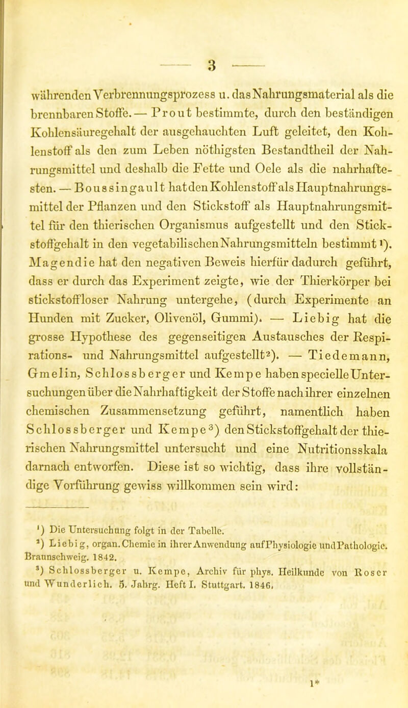 währenden Verbrennungsprozess u. das Nahrungsmaterial als die brennbaren Stoffe.— Prout bestimmte, durch den beständigen Kohlen Säuregehalt der ausgehauchten Luft geleitet, den Koh- lenstoff als den zum Leben nöthigsten Bestandteil der Nah- rungsmittel und deshalb die Fette und Oele als die nahrhafte- sten. — B o u s s i n g a u 11 hat den Kohlenstoff als Hauptnahr ungs- mittel der Pflanzen und den Stickstoff als Hauptnahrungsmit- tel für den tierischen Organismus aufgestellt und den Stick- stoffgehalt in den vegetabilischenNahrungsmitteln bestimmt •). Magendie hat den negativen Beweis hierfür dadurch geführt, dass er durch das Experiment zeigte, wie der Thierkörper bei Stickstoff loser Nahrung untergehe, (durch Experimente an Hunden mit Zucker, Olivenöl, Gummi). — Liebig hat die grosse Hypothese des gegenseitigen Austausches der Kespi- rations- und Nahrungsmittel aufgestellt* 2). — Tie de mann, Gmelin, Schlossberger und Kempe habenspecielleUnter- suchungen über die Nahrhaftigkeit der Stoffe nach ihrer einzelnen chemischen Zusammensetzung geführt, namentlich haben Schlossberger und Ke mpe3) den Stickstoffgehalt der thie- rischen Nahrungsmittel untersucht und eine Nutritionsskala darnach entworfen. Diese ist so wichtig, dass ihre vollstän- dige Vorführung gewiss willkommen sein wird: *) Die Untersuchung folgt in der Tabelle. 5) Liebig, organ. Chemie in ihrer Anwendung aufPhysiologic undPathologic. Braunschweig. 1842. 3) Schlossbcrger u. Kcmpc, Archiv für phys. Heilkunde Von Roser und Wunderlich. 5. Jahrg. Heft I. Stuttgart. 1846. 1*