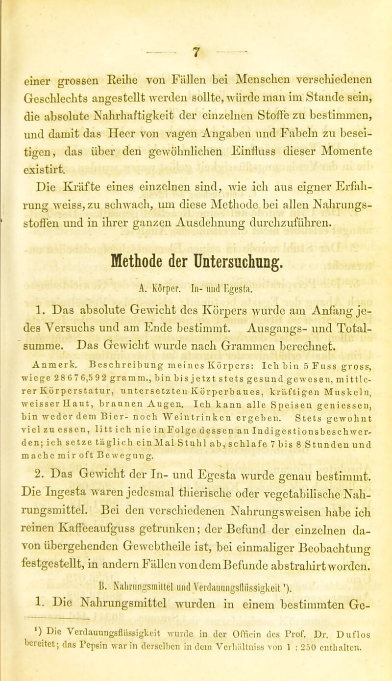 einer grossen Reihe von Fällen bei Menschen verschiedenen Geschlechts angestellt werden sollte, würde man im Stande sein, die absolute Nahrhaftigkeit der einzelnen Stoffe zu bestimmen, und damit das Heer von vagen Angaben und Fabeln zu besei- tigen, das über den gewöhnlichen Einfluss dieser Momente existirt. Die Kräfte eines einzelnen sind, wie ich aus eigner Erfah- rung weiss, zu schwach, um diese Methode bei allen Nahrungs- stoffen und in ihrer ganzen Ausdehnung durchzuführen. Methode der Untersuchung. A. Körper. In- und Egesta. 1. Das absolute Gewicht des Körpers wurde am Anfang je- des Versuchs und am Ende bestimmt. Ausgangs- und Total- summe. Das Gewicht wurde nach Grammen berechnet. Anmerk. Beschreibung meines Körpers: Ich bin 5 Kuss gross, wiege 2 8 6 7 6,5 92 gramm., bin bis jetzt stets gesund gewesen, mittle- rer Körperstatur, untersetzten Körperbaues, kräftigen Muskeln, weisser Haut, braunen Augen. Ich kann alle Speisen geniessen, bin weder dem Bier- noch AVeintrinken ergeben. Stets gewohnt viel zu essen, litt ich nie in Folge dessen an Indigestionsbesch wer- den; ich setze täglich einMal Stuhl ab, schlafe 7 bis 8 Stunden und mache mir oft Bewegung. 2. Das Gewicht der In- und Egesta wurde genau bestimmt. Die Ingesta waren jedesmal thierische oder vegetabilische Nah- rungsmittel. Bei den verschiedenen Nahrungsweisen habe ich reinen Kaffeeaufguss getrunken; der Befund der einzelnen da- von übergehenden Gewebtheile ist, bei einmaliger Beobachtung festgestellt, in andern Fällen von dem Befunde abstrahirt worden. B. Nahrungsmittel und Verdauungsflüssigkeit'). 1. Die Nahrungsmittel wurden in einem bestimmten Ge- ') Die Verdauungsflüssigkeit wurde in der Officin des Prof. Dr. Duflos bereitet; das Pepsin war in derselben in dein Vcrhültniss von 1 : 250 enthalten.