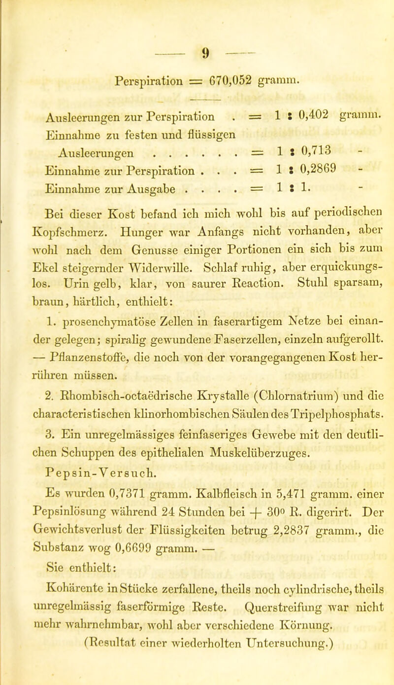 Perspiration = 670,052 gramm. Ausleerungen zur Perspiration . = 1 S 0,402 gramm. Einnahme zu festen und flüssigen Ausleerungen = 1 : 0,713 Einnahme zur Perspiration ... — 1 S 0,2869 Einnahme zur Ausgabe . . . . = 1 ! !• Bei dieser Kost befand ich mich wohl bis auf periodischen Kopfschmerz. Hunger war Anfangs nicht vorhanden, aber wohl nach dem Genüsse einiger Portionen ein sich bis zum Ekel steigernder Widerwille. Schlaf ruhig, aber erquickungs- los. Urin gelb, klar, von saurer Reaction. Stuhl sparsam, braun, härtlich, enthielt: 1. prosenchymatöse Zellen in faserartigem Netze bei einan- der gelegen; spiralig gewundene Faserzellen, einzeln aufgerollt. — Pflanzenstoffe, die noch von der vorangegangenen Kost her- rühren müssen. 2. Rhombisch-octaedrische Krystalle (Chlornatrium) und die characteristischen klinorhombisehen Säulen des Tripelphosphats. 3. Ein unregelmässiges feinfaseriges Gewebe mit den deutli- chen Schuppen des epithelialen Muskelüberzuges. Pepsin-V ersuch. Es wurden 0,7371 gramm. Kalbfleisch in 5,471 gramm. einer Pepsinlösung während 24 Stunden bei -f- 30° R. digerirt. Der Gewichtsverlust der Flüssigkeiten betrug 2,2837 gramm., die Substanz wog 0,6699 gramm. — Sie enthielt: Kohärente in Stücke zerfallene, theils noch cylindrische, theils unregelmässig faserformige Reste. Querstreifung war nicht mehr wahrnehmbar, wohl aber verschiedene Körnung. (Resultat einer wiederholten Untersuchung.)