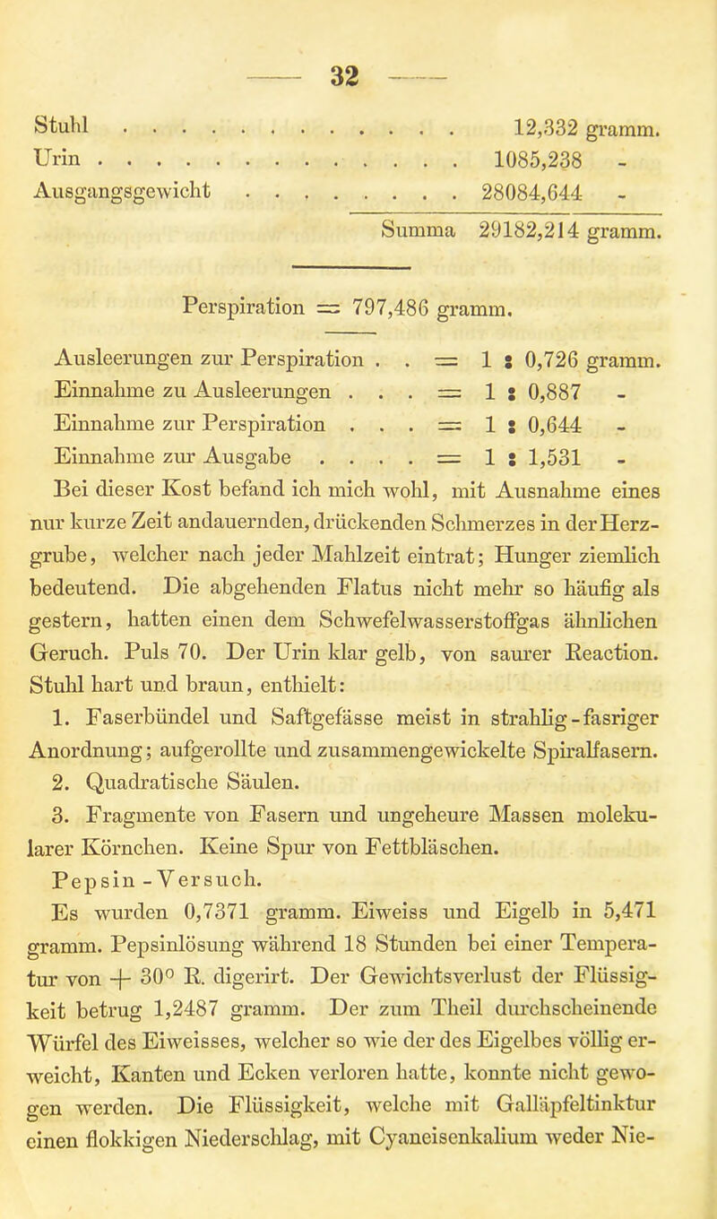12,332 gramm. 1085,238 - 28084,644 - Stuhl . . . Urin .... Ausgangsgewicht Summa 29182,214 gramm. Perspiration = 797,486 gramm. Ausleerungen zur Perspiration . . = 1 s 0,726 gramm. Einnahme zu Ausleerungen . . . = 1 s 0,887 Einnahme zur Perspiration . . . = 1 j 0,644 Einnahme zur Ausgabe . . . . = 1:1,531 Bei dieser Kost befand ich mich wohl, mit Ausnahme eines nur kurze Zeit andauernden, drückenden Schmerzes in der Herz- grube, welcher nach jeder Mahlzeit eintrat; Hunger ziemlich bedeutend. Die abgehenden Flatus nicht mehr so häufig als gestern, batten einen dem Schwefelwasserstoffgas ähnlichen Geruch. Puls 70. Der Urin klar gelb, von saurer Reaction. Stuhl hart und braun, enthielt: 1. Faserbündel und Saftgefässe meist in straklig-fasriger Anordnung; aufgerollte und zusammengewickelte Spiralfasern. 2. Quadratische Säulen. 3. Fragmente von Fasern und ungeheure Massen moleku- larer Körnchen. Keine Spur von Fettbläschen. Pepsin - Versuch. Es wurden 0,7371 gramm. Eiweiss und Eigelb in 5,471 gramm. Pepsinlösung während 18 Stunden bei einer Tempera- tur von + 30° R. digerirt. Der Gewichtsverlust der Flüssig- keit betrug 1,2487 gramm. Der zum Theil durchscheinende Würfel des Eiweisses, welcher so vrie der des Eigelbes völlig er- weicht, Kanten und Ecken verloren hatte, konnte nicht gewo- gen werden. Die Flüssigkeit, welche mit Galläpfeltinktur einen flokkigen Niederschlag, mit Cyaneisenkalium weder Nie-