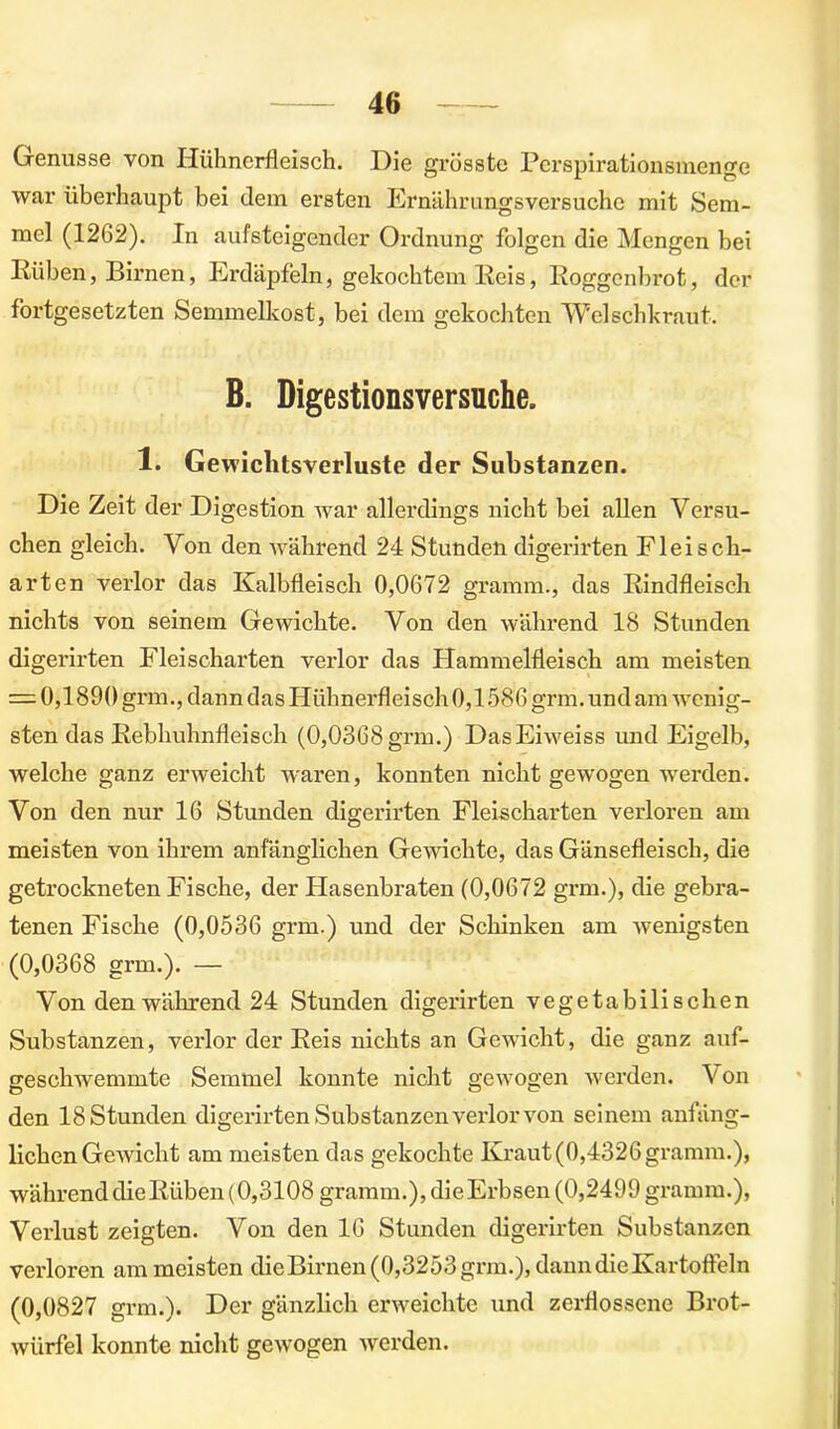 Genüsse von Hühnerfleisch. Hie grösste Perspirationsmenge war überhaupt bei dem ersten Ernährungsversuche mit Sem- mel (1262). In aufsteigender Ordnung folgen die Mengen bei Rüben, Birnen, Erdäpfeln, gekochtem Reis, Roggenbrot, der fortgesetzten Semmelkost, bei dem gekochten Welschkraut. B. Digestionsversuche. 1. Gewichtsverluste der Substanzen. Die Zeit der Digestion war allerdings nicht bei allen Versu- chen gleich. Von den während 24 Stunden digerirten Fleisch- arten verlor das Kalbfleisch 0,0672 gramm., das Rindfleisch nichts von seinem Gewichte. Von den während 18 Stunden digerirten Fleischarten verlor das Hammelfleisch am meisten = 0,1890 grm., dann das Hühnerfleisch 0,1586 grm. und am wenig- sten das Rebhuhnfleisch (0,0368grm.) DasEiweiss imd Eigelb, welche ganz erweicht waren, konnten nicht gewogen werden. Von den nur 16 Stunden digerirten Fleischarten verloren am meisten von ihrem anfänglichen Gewichte, das Gänsefleisch, die getrockneten Fische, der Hasenbraten (0,0672 grm.), die gebra- tenen Fische (0,0536 grm.) und der Schinken am wenigsten (0,0368 grm.). — Von den während 24 Stunden digerirten vegetabilischen Substanzen, verlor der Reis nichts an Gewicht, die ganz auf- geschwemmte Semmel konnte nicht gewogen werden. Von den 18 Stunden digerirten Substanzen verlor von seinem anfäng- lichen Gewicht am meisten das gekochte Kraut(0,4326gramm.), während die Rüben (0,3108 gramm.), dieErbsen (0,2499 gramm.), Verlust zeigten. Von den 16 Stunden digerirten Substanzen verloren am meisten die Birnen (0,3253 grm.), dann die Kartoffeln (0,0827 grm.). Der gänzlich erweichte und zerflossene Brot- würfel konnte nicht gewogen werden.
