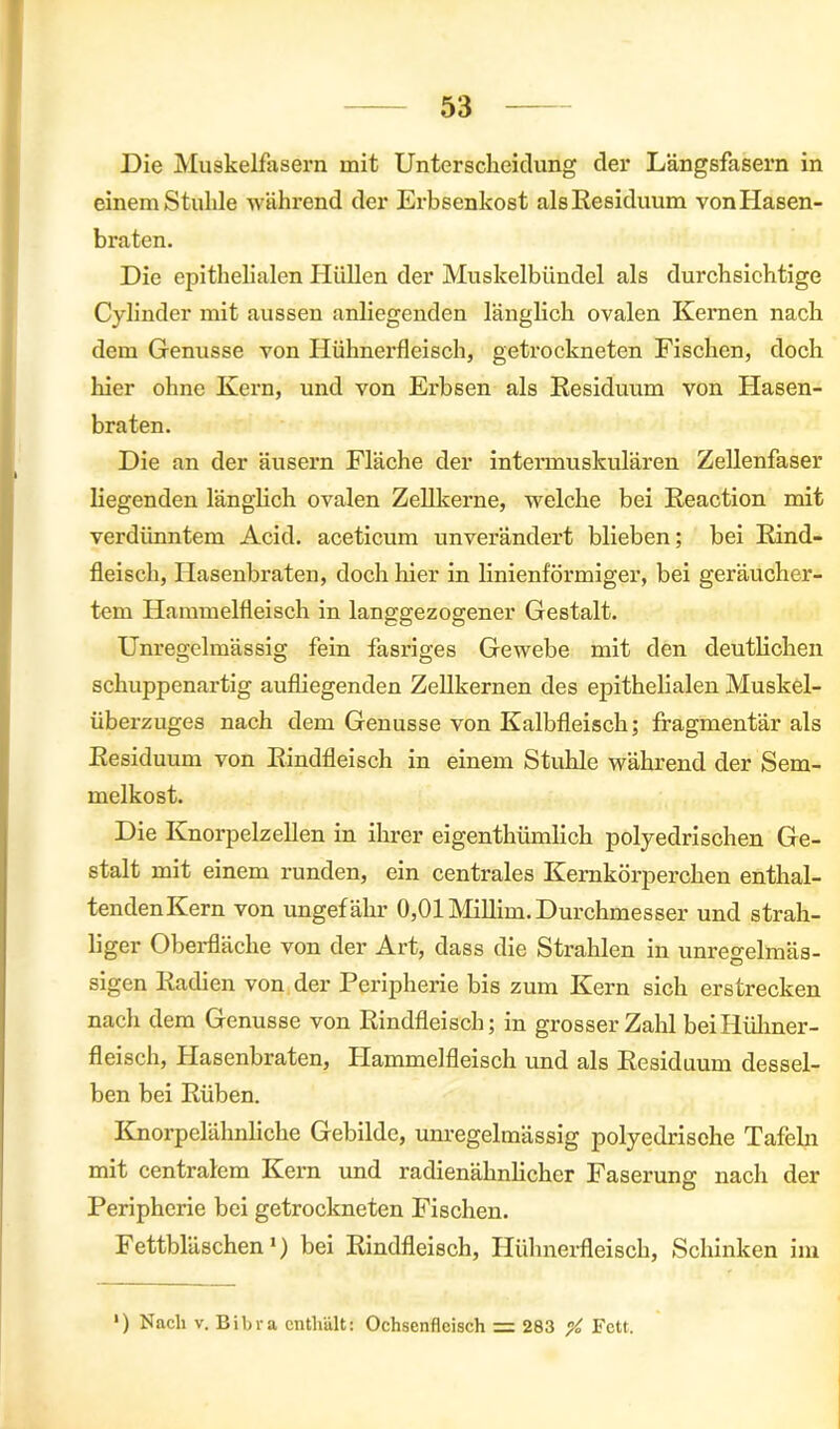 Die Muskelfasern mit Unterscheidung der Längsfasern in einem Stuhle während der Erbsenkost als Residuum von Hasen- braten. Die epithelialen Hüllen der Muskelbündel als durchsichtige Cylinder mit aussen anliegenden länglich ovalen Kernen nach dem Genüsse von Hühnerfleisch, getrockneten Fischen, doch liier ohne Kern, und von Erbsen als Residuum von Hasen- braten. Die an der äusern Fläche der intermuskulären Zellenfaser liegenden länglich ovalen Zellkerne, welche bei Reaction mit verdünntem Acid. aceticum unverändert blieben; bei Rind- fleisch, Hasenbraten, doch hier in linienförmiger, bei geräucher- tem Hammelfleisch in langgezogener Gestalt. Unregelmässig fein fasriges Gewebe mit den deutlichen schuppenartig aufliegenden Zellkernen des epithelialen Muskel- überzuges nach dem Genüsse von Kalbfleisch; fragmentär als Residuum von Rindfleisch in einem Stuhle während der Sem- melkost. Die Knorpelzellen in ihrer eigenthümlich polyedrischen Ge- stalt mit einem runden, ein centrales Kernkörperchen enthal- tendenKern von ungefähr 0,01 Millim. Durchmesser und strah- liger Oberfläche von der Art, dass die Strahlen in unregelmäs- sigen Radien von der Peripherie bis zum Kern sich erstrecken nach dem Genüsse von Rindfleisch; in grosser Zahl bei Hühner- fleisch, Hasenbraten, Flammelfleisch und als Residuum dessel- ben bei Rüben. Knorpelähnliche Gebilde, unregelmässig polyedrische Tafeln mit centralem Kern und radienähnlicher Faserung nach der Peripherie bei getrockneten Fischen. Fettbläschen1) bei Rindfleisch, Hühnerfleisch, Schinken im ') Nach V. Eibl-a enthält: Ochsenfleisch = 283 ”/, Fett.