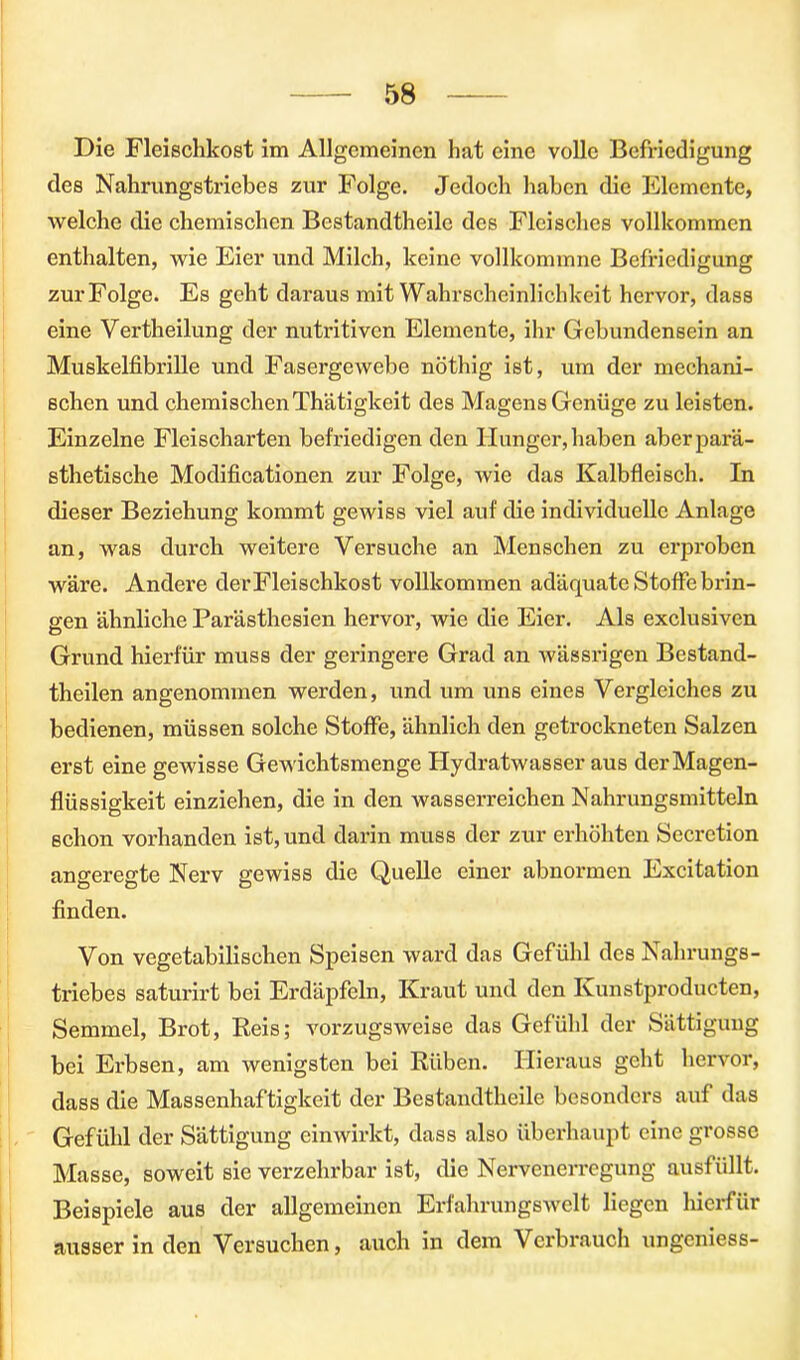 Die Fleischkost im Allgemeinen hat eine volle Befriedigung des Nahrungstriebes zur Folge. Jedoch haben die Elemente, welche die chemischen Bestandteile des Fleisches vollkommen enthalten, wie Eier und Milch, keine vollkommne Befriedigung zurFolge. Es geht daraus mit Wahrscheinlichkeit hervor, dass eine Verteilung der nutritiven Elemente, ihr Gebundensein an Muskelfibrille und Fasergewebe nötig ist, um der mechani- schen und chemischenThätigkeit des Magens Genüge zu leisten. Einzelne Fleischarten befriedigen den Hunger, haben aberparä- sthetische Modificationen zur Folge, wie das Kalbfleisch. In dieser Beziehung kommt gewiss viel auf die individuelle Anlage an, was durch weitere Versuche an Menschen zu erproben wäre. Andere derFleischkost vollkommen adäquate Stoffe brin- gen ähnliche Parästhesien hervor, wie die Eier. Als exclusiven Grund hierfür muss der geringere Grad an wässrigen Bestand- teilen angenommen werden, und um uns eines Vergleiches zu bedienen, müssen solche Stoffe, ähnlich den getrockneten Salzen erst eine gewisse Gewichtsmenge Hydratwasser aus dcrMagen- flüssigkeit einziehen, die in den wasserreichen Nahrungsmitteln schon vorhanden ist, und darin muss der zur erhöhten Sccrction angeregte Nerv gewiss die Quelle einer abnormen Excitation finden. Von vegetabilischen Speisen ward das Gefühl des Nahrungs- triebes saturirt bei Erdäpfeln, Kraut und den Ivunstproducten, Semmel, Brot, Reis; vorzugsweise das Gefühl der Sättigung bei Erbsen, am wenigsten bei Rüben. Hieraus geht hervor, dass die Massenhaftigkeit der Bestandteile besonders auf das Gefühl der Sättigung einwirkt, dass also überhaupt eine grosse Masse, soweit sie verzehrbar ist, die Nervenerregung ausfüllt. Beispiele aus der allgemeinen Erfahrungswelt liegen hierfür ausser in den Versuchen, auch in dem Verbrauch ungeniess-