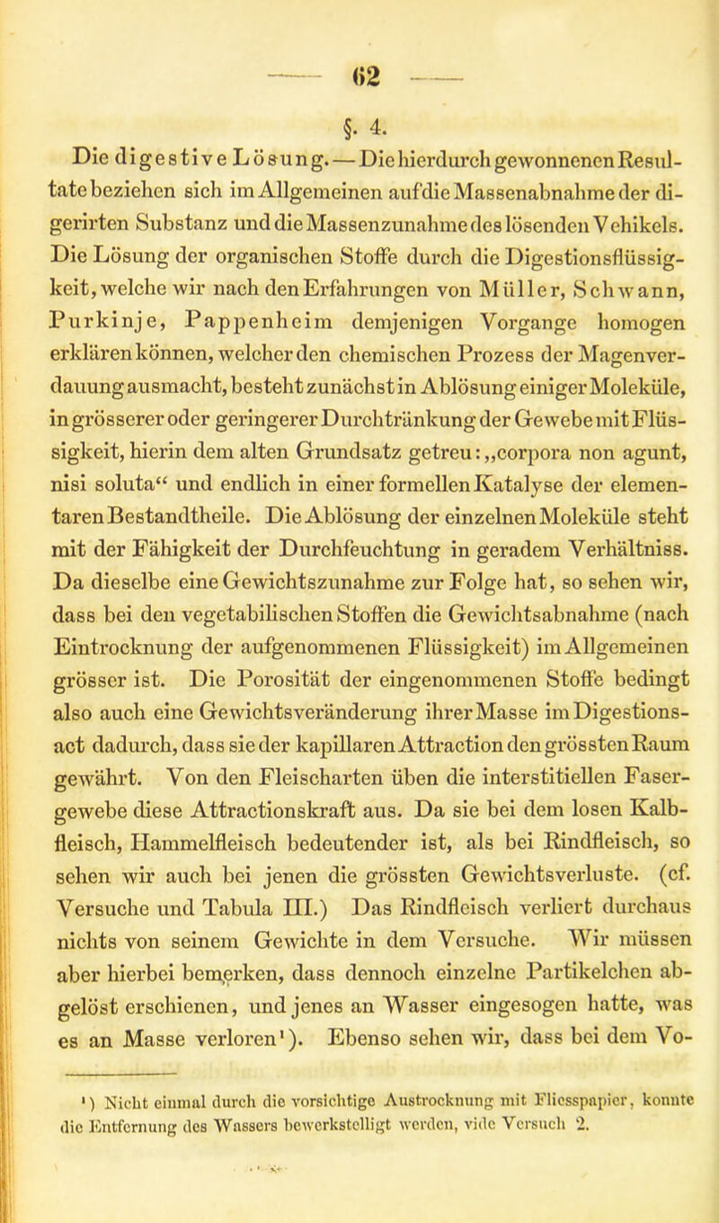 «2 §. 4. Die digestive Lösung. — Die hierdurch gewonnenen Resul- tate beziehen sich im Allgemeinen auf die Massenabnahme der di- gerirten Substanz und die Massenzunahme des lösenden Vehikels. Die Lösung der organischen Stoffe durch die Digestionsflüssig- keit, welche wir nach den Erfahrungen von Müller, Schwann, Purkinje, Pappenheim demjenigen Vorgänge homogen erklären können, weicherden chemischen Prozess der Magenver- dauung ausmacht, besteht zunächst in Ablösung einiger Moleküle, in grösserer oder geringerer Durch tränkung der GewcbemitFlüs- sigkeit, hierin dem alten Grundsatz getreu: „corpora non agunt, nisi soluta“ und endlich in einer formellen Katalyse der elemen- taren Bestandtheile. Die Ablösung der einzelnen Moleküle steht mit der Fähigkeit der Durchfeuchtung in geradem Verhältniss. Da dieselbe eine Gewichtszunahme zur Folge hat, so sehen wir, dass bei den vegetabilischen Stoffen die Gewichtsabnahme (nach Eintrocknung der aufgenommenen Flüssigkeit) im Allgemeinen grösser ist. Die Porosität der eingenommenen Stoffe bedingt also auch eine Ge wichtsVeränderung ihrer Masse im Digestions- act dadurch, dass sieder kapillarenAttractiondengrösstenRaum gewährt. Von den Fleischarten üben die interstitiellen Faser- gewebe diese Attractionskraft aus. Da sie bei dem losen Kalb- fleisch, Hammelfleisch bedeutender ist, als bei Rindfleisch, so sehen wir auch bei jenen die grössten Gewichtsverluste, (cf. Versuche und Tabula HI.) Das Rindfleisch verliert durchaus nichts von seinem Gewichte in dem Versuche. Wir müssen aber hierbei bemerken, dass dennoch einzelne Partikelchen ab- gelöst erschienen, und jenes an Wasser eingesogen hatte, was es an Masse verloren1). Ebenso sehen wir, dass bei dem Vo- ') Nicht eiumal durch die vorsichtige Austrocknung mit Flicsspapier, konnte die Entfernung des Wassers bewerkstelligt werden, vidc Versuch 2.