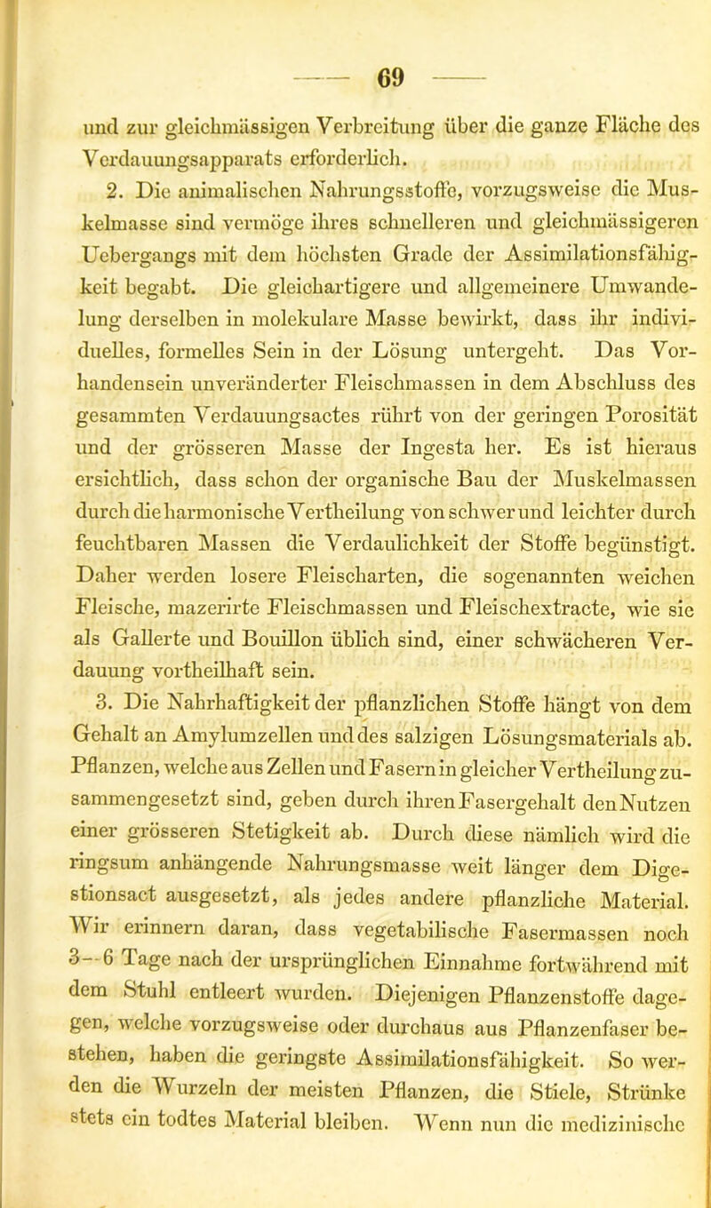 und zur gleichmässigen Verbreitung über die ganze Fläche des Verdauungsapparats erforderlich. 2. Die animalischen Nahrungsstoffe, vorzugsweise die Mus- kelmasse sind vermöge ihres schnelleren und gleichmässigeren Uebergangs mit dem höchsten Grade der Assimilationsfähig- keit begabt. Die gleichartigere und allgemeinere Umwande- lung derselben in molekulare Masse bewirkt, dass ihr indivi- duelles, formelles Sein in der Lösung untergeht. Das Vor- handensein unveränderter Fleischmassen in dem Abschluss des gesummten Verdauungsactes rührt von der geringen Porosität und der grösseren Masse der Ingesta her. Es ist hieraus ersichtlich, dass schon der organische Bau der Muskelmassen durch die harmonische Vertheilung von schwer und leichter durch feuchtbaren Massen die Verdaulichkeit der Stoffe begünstigt. Daher werden losere Fleischarten, die sogenannten weichen Fleische, mazerirte Fleischmassen und Fleischextracte, wie sie als Gallerte und Bouillon üblich sind, einer schwächeren Ver- dauung vortheilhaft sein. 3. Die Nahrhaftigkeit der pflanzlichen Stoffe hängt von dem Gehalt an Amylumzellen und des salzigen Lösungsmaterials ab. Pflanzen, welche aus Zellen und Fasern in gleicher Vertheilung zu- sammengesetzt sind, geben durch ihren Fasergehalt denNutzen einer grösseren Stetigkeit ab. Durch diese nämlich wird die ringsum anhängende Nahrungsmasse weit länger dem Dige- stionsact ausgesetzt, als jedes andere pflanzliche Material. Mir erinnern daran, dass vegetabilische Fasermassen noch o— 6 läge nach der ursprünglichen Einnahme fortwährend mit dem Stuhl entleert wurden. Diejenigen Pflanzenstoffe dage- gen, welche vorzugsweise oder durchaus aus Pflanzenfaser be- stehen, haben die geringste Assimilationsfähigkeit. So wer- den die Wurzeln der meisten Pflanzen, die Stiele, Strünke stets ein todtes Material bleiben. Wenn nun die medizinische