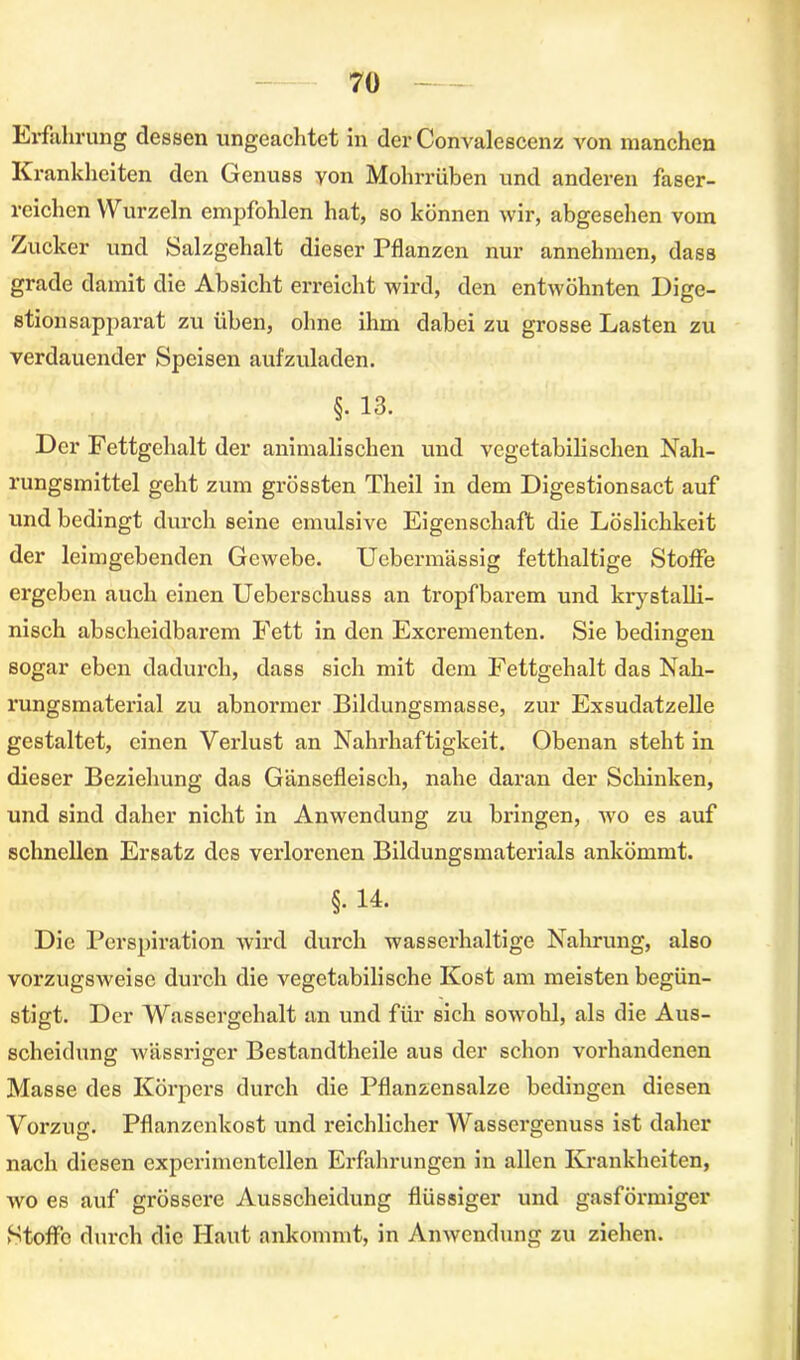 Erfahrung dessen ungeachtet in der Convalescenz von manchen Krankheiten den Genuss von Mohrrüben und anderen faser- reichen Wurzeln empfohlen hat, so können wir, abgesehen vom Zucker und Salzgehalt dieser Pflanzen nur annehmen, dass grade damit die Absicht erreicht wird, den entwöhnten Dige- stion sapparat zu üben, ohne ihm dabei zu grosse Lasten zu verdauender Speisen aufzuladen. §. 13. Der Fettgehalt der animalischen und vegetabilischen Nah- rungsmittel geht zum grössten Theil in dem Digestionsact auf und bedingt durch seine emulsive Eigenschaft die Löslichkeit der leimgebenden Gewebe. Uebermässig fetthaltige Stoffe ergeben auch einen Ueberschuss an tropfbarem und krystalli- nisch abscheidbarem Fett in den Excrementen. Sie bedingen sogar eben dadurch, dass sich mit dem Fettgehalt das Nah- rungsmaterial zu abnormer Bildungsmasse, zur Exsudatzelle gestaltet, einen Verlust an Nahrhaftigkeit. Obenan steht in dieser Beziehung das Gänsefleisch, nahe daran der Schinken, und sind daher nicht in Anwendung zu bringen, wo es auf schnellen Ersatz des verlorenen Bildungsmatcrials ankömmt. §. 14. Die Perspiration wird durch wasserhaltige Nahrung, also vorzugsweise durch die vegetabilische Kost am meisten begün- stigt. Der Wassergehalt an und für sich sowohl, als die Aus- scheidung wässriger Bestandtheile aus der schon vorhandenen Masse des Körpers durch die Pflanzensalze bedingen diesen Vorzug. Pflanzenkost und reichlicher Wassergenuss ist daher nach diesen experimentellen Erfahrungen in allen Krankheiten, wo es auf grössere Ausscheidung flüssiger und gasförmiger Stoffe durch die Haut ankommt, in Anwendung zu ziehen.