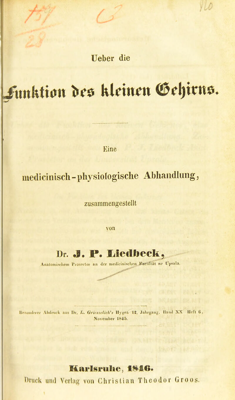 Ueber die ( * /) Junktnm bes klcinen <$el)irns. —/ Eine medicinisch - physiologische Abhandlung, zusammengestellt von Dr. «9. P. Liedlieck, Anatomi.Hchcin Proseclor an der medicinisehen KnciiTlilt %v Upsala. Reconderer Abdruck au9 Dr. L. GricssclicISs Ilygea 12. Jalirgang. Hftnd XX Ileft 6, November 1845. Viarlsrulie, 18IG. Druck und Verlag von Christi an The odor Groos. \