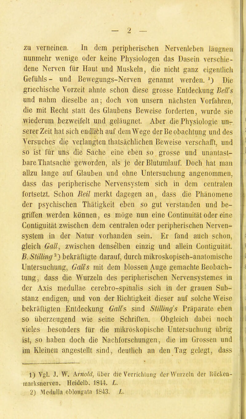 7M verneincn. In dem periplierischen Nervenleberi liiugnen nunmehr wenige oder keine Physiologen das Dasein verschie- dene Nervcn fur Haut und Muskeln, die nicht ganz eigentlich Gefiihls - und Bewegungs-Nerven genannt werden. J) Die griechische Vorzeit ahnle schon diesc grosse Entdeckung Bell’s und nahm dieselbe an; doch von unsern nachsten Vorfahren, die mit Recht statt des Glaubens Beweise forderten, wurde sie wiederum bezweifelt und gelaugnet. Aber die Physiologie un- sererZeit hat sich endlrfch auf demWege derBeobachtung und des Versuches die verlangten Ihatsachlichen Beweise verschafft, und so ist fiir uns die Sache eme eben so grosse und unanlast- bare Thatsache geworden, ais je der Blutumlauf. Doch liat man allzu lange auf Glauben und oline Untersuchung angenommen, dass das peripherische Nervensystem sich in dem centralen fortsetzt. Schon Reil merkt dagegen an, dass die Phanomene der psychischen Thatigkeit eben so gut verstanden und be- griffen werden konnen, es moge nun eine Continuitat oder eine Contiguitat zwischen dem centralen oder periplierischen Nerven- system in der Natur vorhanden sein. Er fand aucli schon, gleich Gall, zwischen denselben einzig und allein Contiguitat. B.Slilling1 2} bekrafligte darauf, durch mikroskopisch-anatomische Untersuchung, GalFs mit dem blossen Auge gemachte Beobach- tung, dass die Wurzeln des periplierischen Nervensystemes in der Axis medullae cerebro-spinalis sich in der grauen Sub- slanz endigen, und von der Richligkeit dieser auf solche Weise bekraftigten Entdeckung Gnll’s smd Stittintfs Priiparate eben so iiberzeugend wie seine Schriften. Obgleich dabei noch vieles besonders fiir die miluoskopische Untersuchung iibrig ist, so liaben doch die Nacliforschungen, die im Grossen und im Kleinen angestelll sind, deullich an den Tag gclegt, dass 1) Vgl. J. W. Arnold, iiber die Verriclilung der Wurzeln der Uiicken- marksnerven. Heidelb. 1844. L. 2) Medulla oblongula 1843. L.