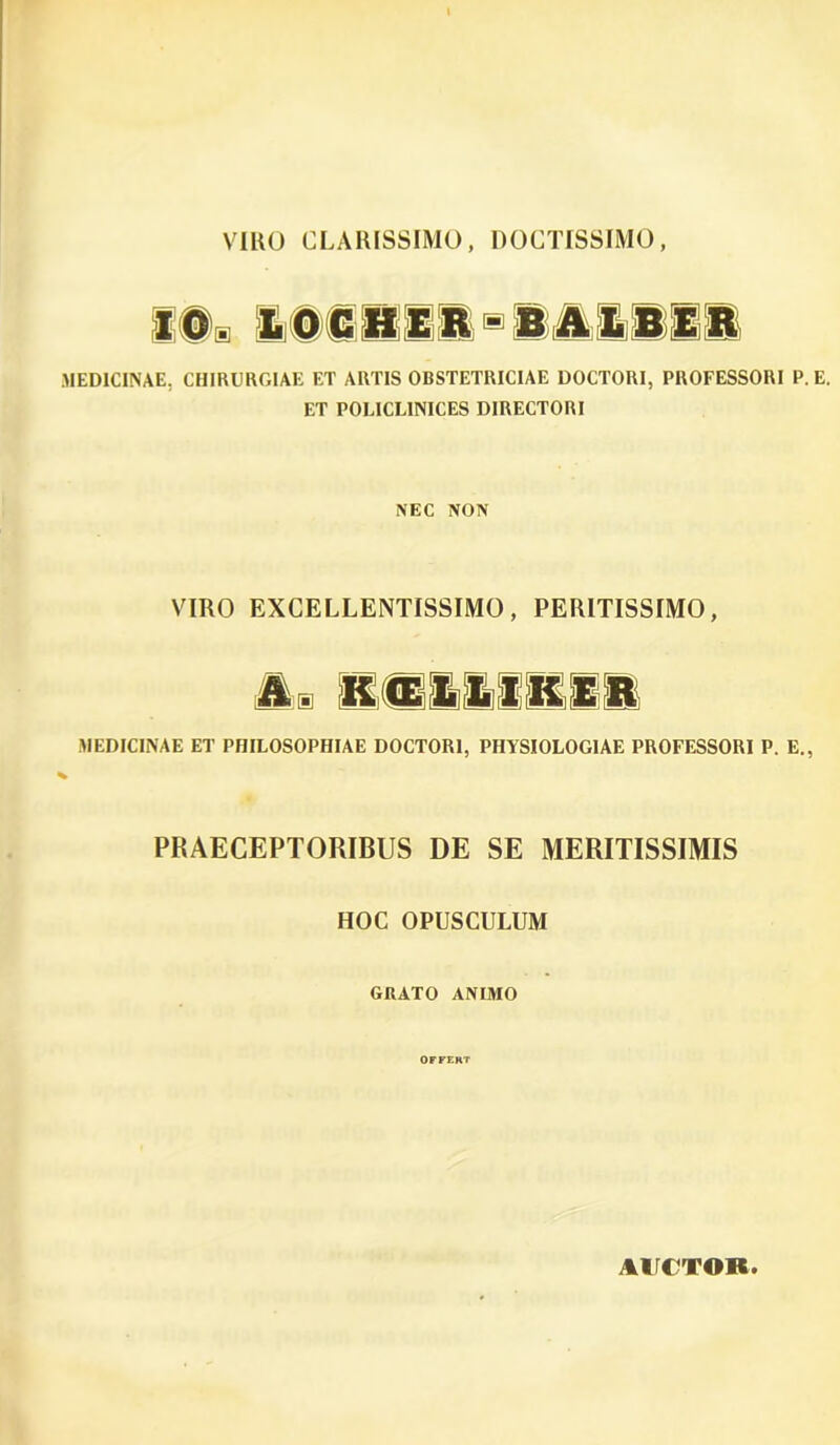 MEDICINAE. CHIRURGIAE ET ARTIS OBSTETRICIAE DOCTORI, PROFESSORI P. E. ET POLICL1NICES DIRECTORI NEC NON VIRO EXCELLENTISSIMO, PERITISSIMO, MEDICINAE ET PHILOSOPHIAE DOCTORI, PHYSIOLOGIAE PROFESSORI P. E., PRAECEPTORIBUS DE SE MERITISSIMIS HOC OPUSCULUM GRATO ANIMO OFFERT AUCTOR