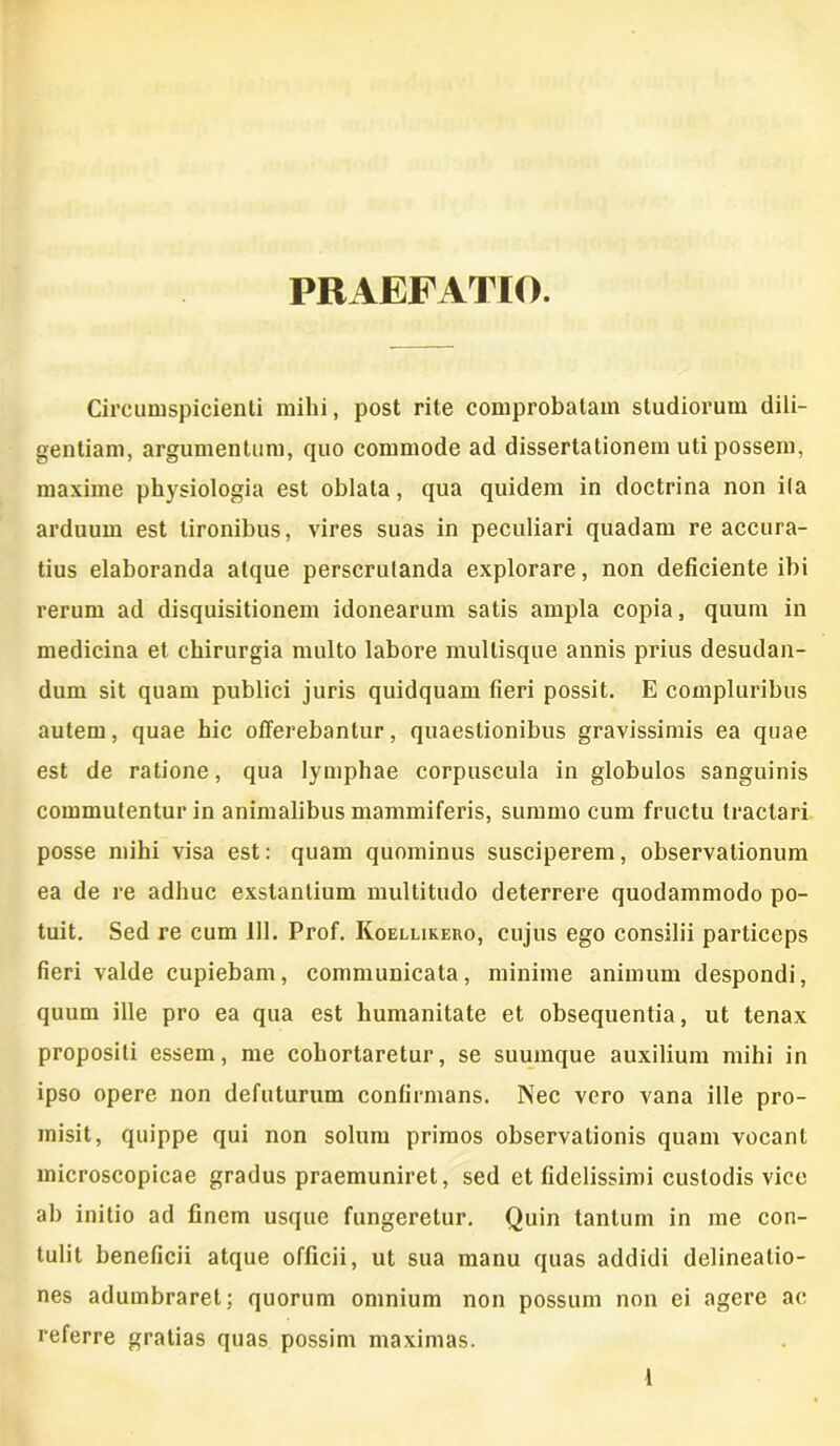 PRAEFATIO. Circumspicienti mihi, post rite comprobatam studiorum dili- gentiam, argumentum, quo commode ad dissertationem uti possem, maxime physiologia est oblata, qua quidem in doctrina non ila arduum est tironibus, vires suas in peculiari quadam re accura- tius elaboranda atque perscrutanda explorare, non deficiente ibi rerum ad disquisitionem idonearum satis ampla copia, quum in medicina et chirurgia multo labore mullisque annis prius desudan- dum sit quam publici juris quidquam fieri possit. E compluribus autem, quae hic offerebantur, quaestionibus gravissimis ea quae est de ratione, qua lymphae corpuscula in globulos sanguinis commutentur in animalibus mammiferis, summo cum fructu tractari posse mihi visa est: quam quominus susciperem, observationum ea de re adhuc exstantium multitudo deterrere quodammodo po- tuit. Sed re cum 111. Prof. Roellireiio, cujus ego consilii particeps fieri valde cupiebam, communicata, minime animum despondi, quum ille pro ea qua est humanitate et obsequentia, ut tenax propositi essem, me cohortaretur, se suumque auxilium mihi in ipso opere non defuturum confirmans. Nec vero vana ille pro- misit, quippe qui non solum primos observationis quam vocant microscopicae gradus praemuniret, sed et fidelissimi custodis vice ab initio ad finem usque fungeretur. Quin tantum in me con- tulit beneficii atque officii, ut sua manu quas addidi delineatio- nes adumbraret; quorum omnium non possum non ei agere ac referre gratias quas possim maximas.