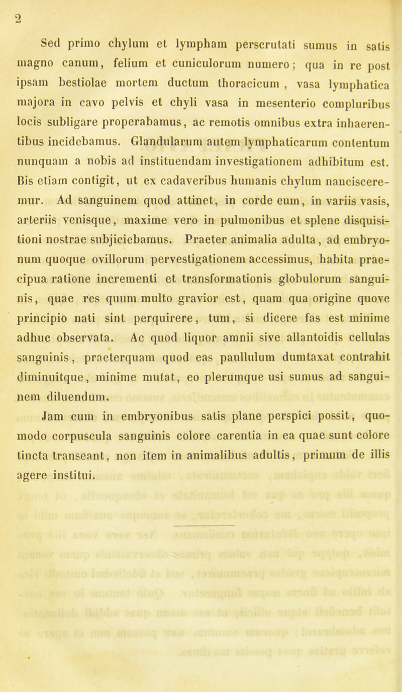 Sed primo chylum et lympham perscrutati sumus in satis magno canum, felium et cuniculorum numero; qua in re post ipsam bestiolae mortem ductum thoracicum , vasa lymphatica majora in cavo pelvis et chyli vasa in mesenterio compluribus locis subligare properabamus, ac remotis omnibus extra inhaeren- tibus incidebamus. Glandularum autem lymphaticarum contentum nunquam a nobis ad instituendam investigationem adhibitum est. Bis etiam contigit, ut ex cadaveribus humanis chylum nanciscere- mur. Ad sanguinem quod attinet, in corde eum, in variis vasis, arteriis venisque, maxime vero in pulmonibus et splene disquisi- tioni nostrae subjiciebamus. Praeter animalia adulta , ad embryo- num quoque ovillorum pervestigationem accessimus, habita prae- cipua ratione incrementi et transformationis globulorum sangui- nis, quae res quum multo gravior est, quam qua origine quove principio nati sint perquirere, tum, si dicere fas est minime adhuc observata. Ac quod liquor amnii sive allantoidis cellulas sanguinis, praeterquam quod eas paullulum dumtaxat contrahit diminuitque, minime mutat, eo plerumque usi sumus ad sangui- nem diluendum. Jam cum in embryonibus salis plane perspici possit, quo- modo corpuscula sanguinis colore carentia in ea quae sunt colore tincta transeant, non item in animalibus adultis, primum de illis agere institui.