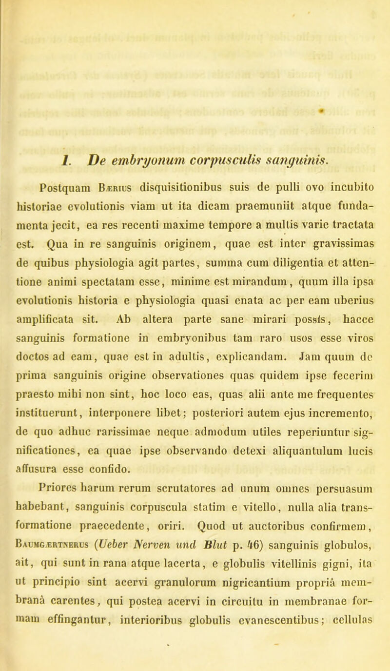 Postquam B.erius disquisitionibus suis de pulli ovo incubito historiae evolutionis viam ut ita dicam praemuniit atque funda- menta jecit, ea res recenti maxime tempore a multis varie tractata est. Qua in re sanguinis originem, quae est inter gravissimas de quibus physiologia agit partes, sumina cum diligentia et atten- tione animi spectatam esse, minime est mirandum, quum illa ipsa evolutionis historia e physiologia quasi enata ac per eam uberius amplificata sit. Ab altera parte sane mirari possis, hacce sanguinis formatione in embryonibus tam raro usos esse viros doctos ad eam, quae est in adultis, explicandam. Jam quum de prima sanguinis origine observationes quas quidem ipse fecerim praesto mihi non sint, hoc loco eas, quas alii ante me frequentes instituerunt, interponere libet; posteriori autem ejus incremento, de quo adhuc rarissimae neque admodum utiles reperiuntur sig- nificationes, ea quae ipse observando detexi aliquantulum lucis affusura esse confido. Priores harum rerum scrutatores ad unum omnes persuasum habebant, sanguinis corpuscula statirn e vitello, nulla alia trans- formatione praecedente, oriri. Quod ut auctoribus confirmem, Baumg;ertnerus (Ueber Nerven und Blut p. ftfi) sanguinis globulos, ait, qui sunt in rana atque lacerta, e globulis vitellinis gigni, ita ut principio sint acervi granulorum nigricantium propria mem- brana carentes, qui postea acervi in circuitu in membranae for- mam effingantur, interioribus globulis evanescentibus; cellulas