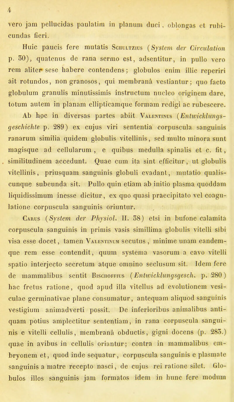 vero jam pellucidas paulatim in planum duci, oblongas et rubi- cundas fieri. Huic paucis fere mutatis Sciiultzius (System der Circulationi p. 50), quatenus de rana sermo est, adsentitur, in pullo vero rem aliter sese habere contendens; globulos enim illic reperiri ait rotundos, non granosos, qui membrani vestiantur; quo facto globulum granulis minutissimis instructum nucleo originem dare, totum autem in planam elliplicamque formam redigi ac rubescere. Ab hoc in diversas partes abiit Valentinus (Entwicklungs- (jcschichte p. 289) ex cujus viri sententia corpuscula sanguinis ranarum similia quidem globulis vitellinis, sed multo minora sunt magisque ad cellularum , e quibus medulla spinalis et c. fit, , similitudinem accedunt. Quae cum ita sint efficitur, ut globulis vitellinis, priusquam sanguinis globuli evadant, mutatio qualis- cunque subeunda sit. Pullo quin etiam ab initio plasma quoddam liquidissimum inesse dicitur, ex quo quasi praecipitato vel coagu- latione corpuscula sanguinis oriuntur. Carus (System der Physiol. II. 58) etsi in bufone calamita corpuscula sanguinis in primis vasis simillima globulis vitelli sibi visa esse docet, tamen Valentinum secutus , minime unam eandem- que rem esse contendit, quum systema vasorum a cavo vitelli spatio interjecto secretum atque omnino seclusum sit. Idem fere de mammalibus sentit Bisciioffius (Entwicklungsgesch. p. 280) hac fretus ratione, quod apud illa vitellus ad evolutionem vesi- culae germinativae plane consumatur, antequam aliquod sanguinis vestigium animadverti possit. De inferioribus animalibus anti- quam potius amplectitur sententiam, in rana corpuscula sangui- nis e vitelli cellulis, membrana obductis, gigni docens (p. 285.) quae in avibus in cellulis oriantur; contra in mammalibus em- bryonem et, quod inde sequatur, corpuscula sanguinis e plasmate sanguinis a matre recepto nasci, de cujus rei ratione silet. Glo- bulos illos sanguinis jam formatos idem in hunc fere modum