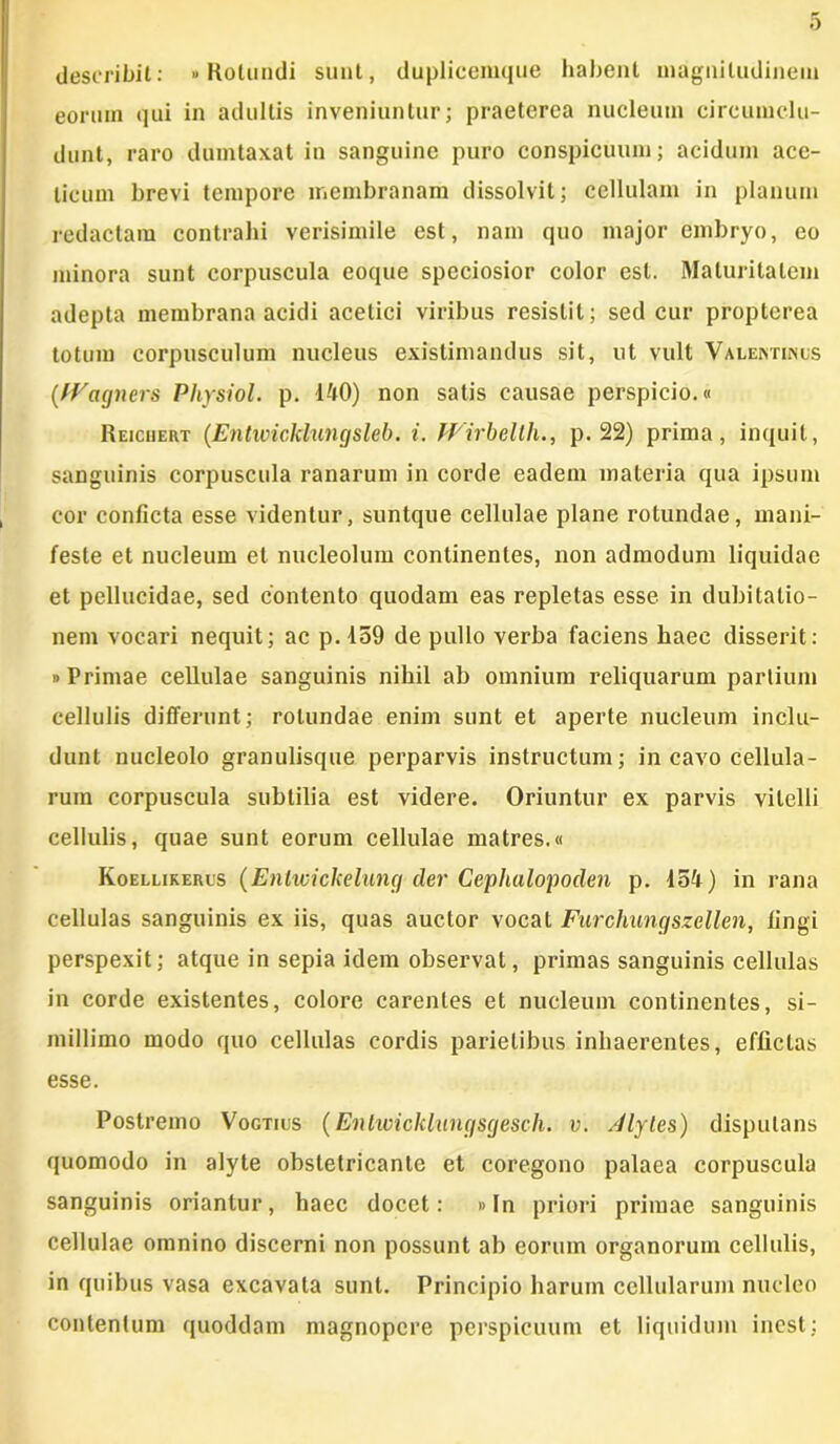 describit: »Rotundi sunt, duplicemque habent magnitudinem eorum qui in adultis inveniuntur; praeterea nucleum circumclu- dunt, raro dumtaxat in sanguine puro conspicuum; acidum ace- licum brevi tempore membranam dissolvit; cellulam in planum redactam contrahi verisimile est, nam quo major embryo, eo minora sunt corpuscula eoque speciosior color est. Maturitatem adepta membrana acidi acetici viribus resistit; sed cur propterea totum corpusculum nucleus existimandus sit, ut vult Valentinos (fVagners Physiol. p. 140) non satis causae perspicio.« Reiciiert (Entwickhingsleb. i. JVirbellh., p. 22) prima, inquit, sanguinis corpuscula ranarum in corde eadem materia qua ipsum cor conficta esse videntur, suntque cellulae plane rotundae, mani- feste et nucleum et nucleolum continentes, non admodum liquidae et pellucidae, sed contento quodam eas repletas esse in dubitatio- nem vocari nequit; ac p. 159 de pullo verba faciens haec disserit: «Primae cellulae sanguinis nihil ab omnium reliquarum partium cellulis differunt; rotundae enim sunt et aperte nucleum inclu- dunt nucleolo granulisque perparvis instructum; in cavo cellula- rum corpuscula subtilia est videre. Oriuntur ex parvis vitelli cellulis, quae sunt eorum cellulae matres.« Koellikercs (Enlwickelung der Cephalopoden p. 154) in rana cellulas sanguinis ex iis, quas auctor vocat Furchungszellen, lingi perspexit; atque in sepia idem observat, primas sanguinis cellulas in corde existentes, colore carentes et nucleum continentes, si- millimo modo quo cellulas cordis parietibus inhaerentes, effictas esse. Postremo Vogtius (Entwicklungsgesch. v. Jlytes) disputans quomodo in alyte obstetricante et coregono palaea corpuscula sanguinis oriantur, haec docet: «In priori primae sanguinis cellulae omnino discerni non possunt ab eorum organorum cellulis, in quibus vasa excavata sunt. Principio harum cellularum nucleo contentum quoddam magnopere perspicuum et liquidum inest;