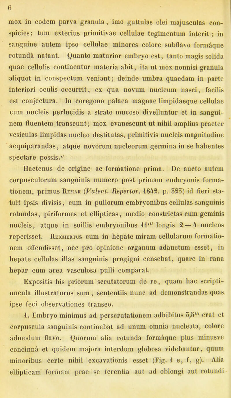 mox in eodem parva granula, imo guttulas olei majusculas con- spicies; tum exterius primitivae cellulae tegimentum interit; in sanguine autem ipso cellulae minores colore subflavo formaque rotunda natant. Quanto maturior embryo est, tanto magis solida quae cellulis continentur materia abit, ita ut mox nonnisi granula aliquot in conspectum veniant; deinde umbra quaedam in parte interiori oculis occurrit, ex qua novum nucleum nasci, facilis est conjectura. In coregono palaea magnae limpidaeque cellulae cum nucleis perlucidis a strato mucoso divelluntur et in sangui- nem fluentem transeunt; mox evanescunt ut nihil amplius praeter vesiculas limpidas nucleo destitutas, primitivis nucleis magnitudine aequiparandas, atque novorum nucleorum germina in se habentes spectare possis. Hactenus de origine ac formatione prima. De aucto autem corpusculorum sanguinis numero post primam embryonis forma- tionem, primus Remak (Valent. Repertor. 1842. p. 525) id fieri sta- tuit ipsis divisis, cum in pullorum embryonibus cellulas sanguinis rotundas, piriformes et ellipticas, medio constrictas cum geminis nucleis, atque in suillis embryonibus 11' longis 2 — 4 nucleos reperisset. Reichertus cum in hepate miram cellularum formatio- nem offendisset, nec pro opinione organum adauctum esset, in hepate cellulas illas sanguinis progigni censebat, quare in rana hepar cum area vasculosa pulli comparat. Expositis his priorum scrutatorum de re, quam hac scripti- uncula illustraturus sum, sententiis nunc ad demonstrandas quas ipse feci observationes transeo. 1. Embryo minimus ad perscrutationem adhibitus 5,5' erat et corpuscula sanguinis continebat ad unum omnia nucleata, colore admodum flavo. Quorum alia rotunda formaque plus minusve concinna et quidem majora interdum globosa videbantur, quum minoribus certe nihil excavationis esset (Fig. 1 e, f, g). Alia ellipticam formam prae sc ferentia aut ad oblongi aut rotundi